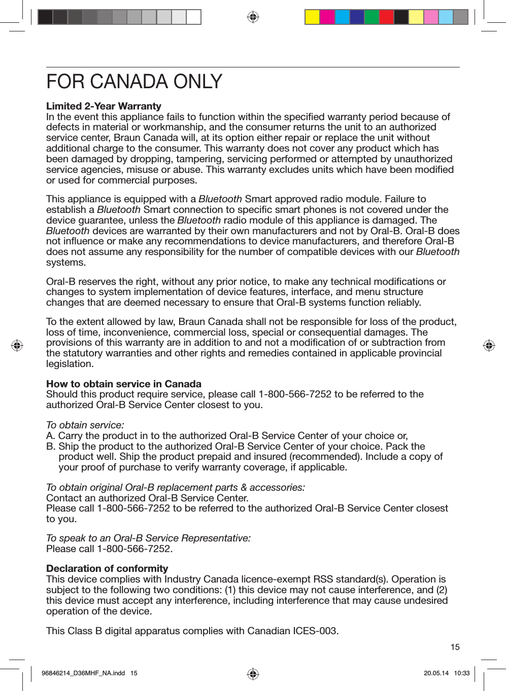15FOR CANADA ONLYLimited 2-Year WarrantyIn the event this appliance fails to function within the specified warranty period because of defects in material or workmanship, and the consumer returns the unit to an authorized service center, Braun Canada will, at its option either repair or replace the unit without additional charge to the consumer. This warranty does not cover any product which has been damaged by dropping, tampering, servicing performed or attempted by unauthorized service agencies, misuse or abuse. This warranty excludes units which have been modified or used for commercial purposes.This appliance is equipped with a Bluetooth Smart approved radio module. Failure to establish a Bluetooth Smart connection to specific smart phones is not covered under the device guarantee, unless the Bluetooth radio module of this appliance is damaged. The Bluetooth devices are warranted by their own manufacturers and not by Oral-B. Oral-B does not influence or make any recommendations to device manufacturers, and therefore Oral-B does not assume any responsibility for the number of compatible devices with our Bluetooth systems.Oral-B reserves the right, without any prior notice, to make any technical modifications or changes to system implementation of device features, interface, and menu structure changes that are deemed necessary to ensure that Oral-B systems function reliably.To the extent allowed by law, Braun Canada shall not be responsible for loss of the product, loss of time, inconvenience, commercial loss, special or consequential damages. The provisions of this warranty are in addition to and not a modification of or subtraction from the statutory warranties and other rights and remedies contained in applicable provincial legislation.How to obtain service in CanadaShould this product require service, please call 1-800-566-7252 to be referred to the authorized Oral-B Service Center closest to you.To obtain service:A.  Carry the product in to the authorized Oral-B Service Center of your choice or,B.  Ship the product to the authorized Oral-B Service Center of your choice. Pack the product well. Ship the product prepaid and insured (recommended). Include a copy of your proof of purchase to verify warranty coverage, if applicable.To obtain original Oral-B replacement parts &amp; accessories:Contact an authorized Oral-B Service Center.Please call 1-800-566-7252 to be referred to the authorized Oral-B Service Center closest to you.To speak to an Oral-B Service Representative:Please call 1-800-566-7252.Declaration of conformityThis device complies with Industry Canada licence-exempt RSS standard(s). Operation is subject to the following two conditions: (1) this device may not cause interference, and (2) this device must accept any interference, including interference that may cause undesired operation of the device.This Class B digital apparatus complies with Canadian ICES-003.96846214_D36MHF_NA.indd   1596846214_D36MHF_NA.indd   15 20.05.14   10:3320.05.14   10:33
