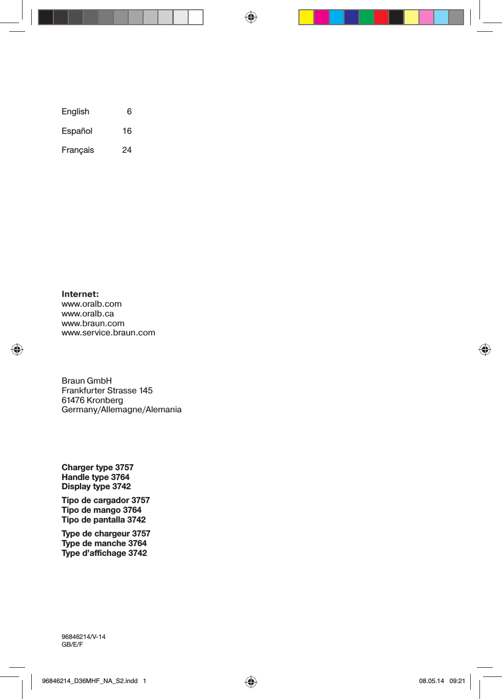 English  6Español 16Français 24Internet:www.oralb.comwww.oralb.cawww.braun.comwww.service.braun.comBraun GmbHFrankfurter Strasse 14561476 KronbergGermany/Allemagne/AlemaniaCharger type 3757Handle type 3764Display type 3742Tipo de cargador 3757Tipo de mango 3764Tipo de pantalla 3742Type de chargeur 3757Type de manche 3764Type d’affichage 374296846214/V-14GB/E/F96846214_D36MHF_NA_S2.indd   196846214_D36MHF_NA_S2.indd   1 08.05.14   09:2108.05.14   09:21
