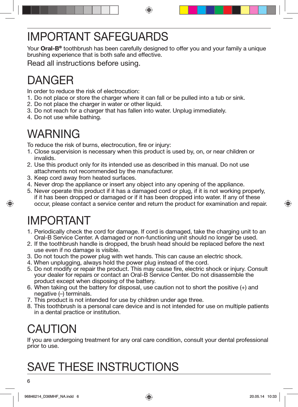 6IMPORTANT SAFEGUARDSYour Oral-B® toothbrush has been carefully designed to offer you and your family a unique brushing experience that is both safe and effective.Read all instructions before using.DANGERIn order to reduce the risk of electrocution:1. Do not place or store the charger where it can fall or be pulled into a tub or sink.2.  Do not place the charger in water or other liquid.3. Do not reach for a charger that has fallen into water. Unplug immediately.4. Do not use while bathing.WARNINGTo reduce the risk of burns, electrocution, fire or injury:1. Close supervision is necessary when this product is used by, on, or near children or invalids.2. Use this product only for its intended use as described in this manual. Do not use attachments not recommended by the manufacturer.3. Keep cord away from heated surfaces.4. Never drop the appliance or insert any object into any opening of the appliance.5. Never operate this product if it has a damaged cord or plug, if it is not working properly, if it has been dropped or damaged or if it has been dropped into water. If any of these occur, please contact a service center and return the product for examination and repair.IMPORTANT1. Periodically check the cord for damage. If cord is damaged, take the charging unit to an Oral-B Service Center. A damaged or non-functioning unit should no longer be used.2. If the toothbrush handle is dropped, the brush head should be replaced before the next use even if no damage is visible.3. Do not touch the power plug with wet hands. This can cause an electric shock.4. When unplugging, always hold the power plug instead of the cord.5. Do not modify or repair the product. This may cause fire, electric shock or injury. Consult your dealer for repairs or contact an Oral-B Service Center. Do not disassemble the product except when disposing of the battery.6. When taking out the battery for disposal, use caution not to short the positive (+) and negative (–) terminals.7. This product is not intended for use by children under age three.8. This toothbrush is a personal care device and is not intended for use on multiple patients in a dental practice or institution.CAUTIONIf you are undergoing treatment for any oral care condition, consult your dental professional prior to use.SAVE THESE INSTRUCTIONS96846214_D36MHF_NA.indd   696846214_D36MHF_NA.indd   6 20.05.14   10:3320.05.14   10:33