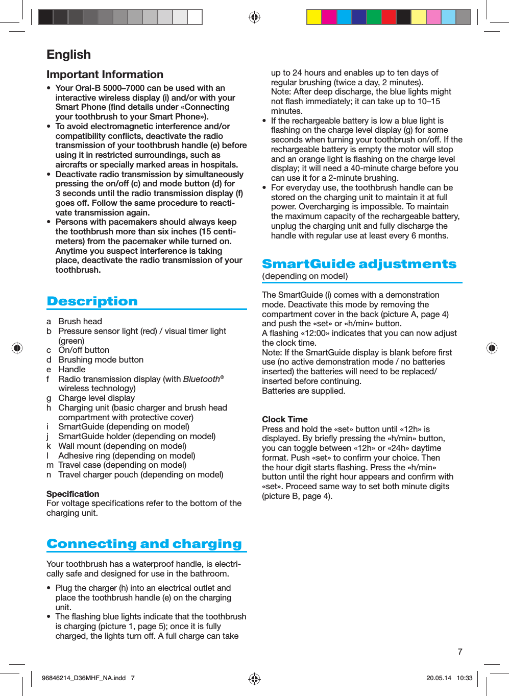 7EnglishImportant Information•  Your Oral-B 5000–7000 can be used with an interactive wireless display (i) and/or with your Smart Phone (find details under «Connecting your toothbrush to your Smart Phone»).•  To avoid electromagnetic interference and/or compatibility conflicts, deactivate the radio transmission of your toothbrush handle (e) before using it in restricted surroundings, such as aircrafts or specially marked areas in hospitals.•  Deactivate radio transmission by simultaneously pressing the on/off (c) and mode button (d) for 3 seconds until the radio transmission display (f) goes off. Follow the same procedure to reacti-vate transmission again.•  Persons with pacemakers should always keep the toothbrush more than six inches (15 centi-meters) from the pacemaker while turned on. Anytime you suspect interference is taking place, deactivate the radio transmission of your toothbrush.Descriptiona Brush headb  Pressure sensor light (red) / visual timer light (green)c On/off buttond  Brushing mode buttone Handlef  Radio transmission display (with Bluetooth® wireless technology)g  Charge level displayh  Charging unit (basic charger and brush head compartment with protective cover)i  SmartGuide (depending on model)j  SmartGuide holder (depending on model)k  Wall mount (depending on model)l  Adhesive ring (depending on model)m  Travel case (depending on model)n  Travel charger pouch (depending on model)SpecificationFor voltage specifications refer to the bottom of the charging unit.Connecting and chargingYour toothbrush has a waterproof handle, is electri-cally safe and designed for use in the bathroom.•  Plug the charger (h) into an electrical outlet and place the toothbrush handle (e) on the charging unit.•  The flashing blue lights indicate that the toothbrush is charging (picture 1, page 5); once it is fully charged, the lights turn off. A full charge can take up to 24 hours and enables up to ten days of regular brushing (twice a day, 2 minutes).Note: After deep discharge, the blue lights might not flash immediately; it can take up to 10–15 minutes.•  If the rechargeable battery is low a blue light is flashing on the charge level display (g) for some seconds when turning your toothbrush on/off. If the rechargeable battery is empty the motor will stop and an orange light is flashing on the charge level display; it will need a 40-minute charge before you can use it for a 2-minute brushing.•  For everyday use, the toothbrush handle can be stored on the charging unit to maintain it at full power. Overcharging is impossible. To maintain the maximum capacity of the rechargeable battery, unplug the charging unit and fully discharge the handle with regular use at least every 6 months.SmartGuide adjustments(depending on model) The SmartGuide (i) comes with a demonstration mode. Deactivate this mode by removing the compartment cover in the back (picture A, page 4) and push the «set» or «h/min» button.A flashing «12:00» indicates that you can now adjust the clock time. Note: If the SmartGuide display is blank before first use (no active demonstration mode / no batteries inserted) the batteries will need to be replaced/inserted before continuing. Batteries are supplied.Clock TimePress and hold the «set» button until «12h» is displayed. By briefly pressing the «h/min» button, you can toggle between «12h» or «24h» daytime format. Push «set» to confirm your choice. Then the hour digit starts flashing. Press the «h/min» button until the right hour appears and confirm with «set». Proceed same way to set both minute digits (picture B, page 4). 96846214_D36MHF_NA.indd   796846214_D36MHF_NA.indd   7 20.05.14   10:3320.05.14   10:33