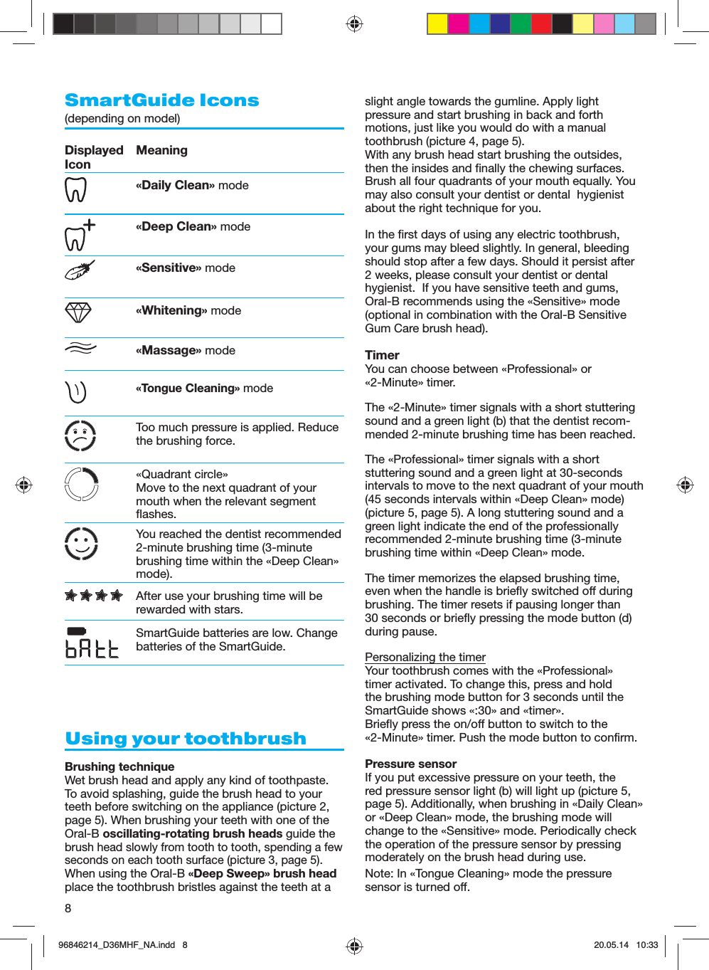 8SmartGuide Icons(depending on model) Displayed Icon Meaning«Daily Clean» mode«Deep Clean» mode«Sensitive» mode«Whitening» mode«Massage» mode «Tongue Cleaning» modeToo much pressure is applied. Reduce the brushing force.«Quadrant circle»Move to the next quadrant of your mouth when the relevant segment flashes.You reached the dentist recommended 2-minute brushing time (3-minute brushing time within the «Deep Clean» mode).After use your brushing time will be rewarded with stars.SmartGuide batteries are low. Change batteries of the SmartGuide.Using your toothbrushBrushing techniqueWet brush head and apply any kind of toothpaste. To avoid splashing, guide the brush head to your teeth before switching on the appliance (picture 2, page 5). When brushing your teeth with one of the Oral-B oscillating-rotating brush heads guide the brush head slowly from tooth to tooth, spending a few seconds on each tooth surface (picture 3, page 5).When using the Oral-B «Deep Sweep» brush head place the toothbrush bristles against the teeth at a slight angle towards the gumline. Apply light pressure and start brushing in back and forth motions, just like you would do with a manual toothbrush (picture 4, page 5).With any brush head start brushing the outsides, then the insides and finally the chewing surfaces. Brush all four quadrants of your mouth equally. You may also consult your dentist or dental  hygienist about the right technique for you.In the first days of using any electric toothbrush, your gums may bleed slightly. In general, bleeding should stop after a few days. Should it persist after 2 weeks, please consult your dentist or dental hygienist.  If you have sensitive teeth and gums, Oral-B recommends using the «Sensitive» mode (optional in combination with the Oral-B Sensitive Gum Care brush head).TimerYou can choose between «Professional» or «2-Minute» timer.The «2-Minute» timer signals with a short stuttering sound and a green light (b) that the dentist recom-mended 2-minute brushing time has been reached.The «Professional» timer signals with a short stuttering sound and a green light at 30-seconds intervals to move to the next quadrant of your mouth (45 seconds intervals within «Deep Clean» mode) (picture 5, page 5). A long stuttering sound and a green light indicate the end of the professionally recommended 2-minute brushing time (3-minute brushing time within «Deep Clean» mode.The timer memorizes the elapsed brushing time, even when the handle is briefly switched off during brushing. The timer resets if pausing longer than 30 seconds or briefly pressing the mode button (d) during pause.Personalizing the timerYour toothbrush comes with the «Professional» timer activated. To change this, press and hold the brushing mode button for 3 seconds until the SmartGuide shows «:30» and «timer».Briefly press the on/off button to switch to the «2-Minute» timer. Push the mode button to confirm. Pressure sensorIf you put excessive pressure on your teeth, the red pressure sensor light (b) will light up (picture 5, page 5). Additionally, when brushing in «Daily Clean» or «Deep Clean» mode, the brushing mode will change to the «Sensitive» mode. Periodically check the operation of the pressure sensor by pressing moderately on the brush head during use.Note: In «Tongue Cleaning» mode the pressure sensor is turned off.96846214_D36MHF_NA.indd   896846214_D36MHF_NA.indd   8 20.05.14   10:3320.05.14   10:33