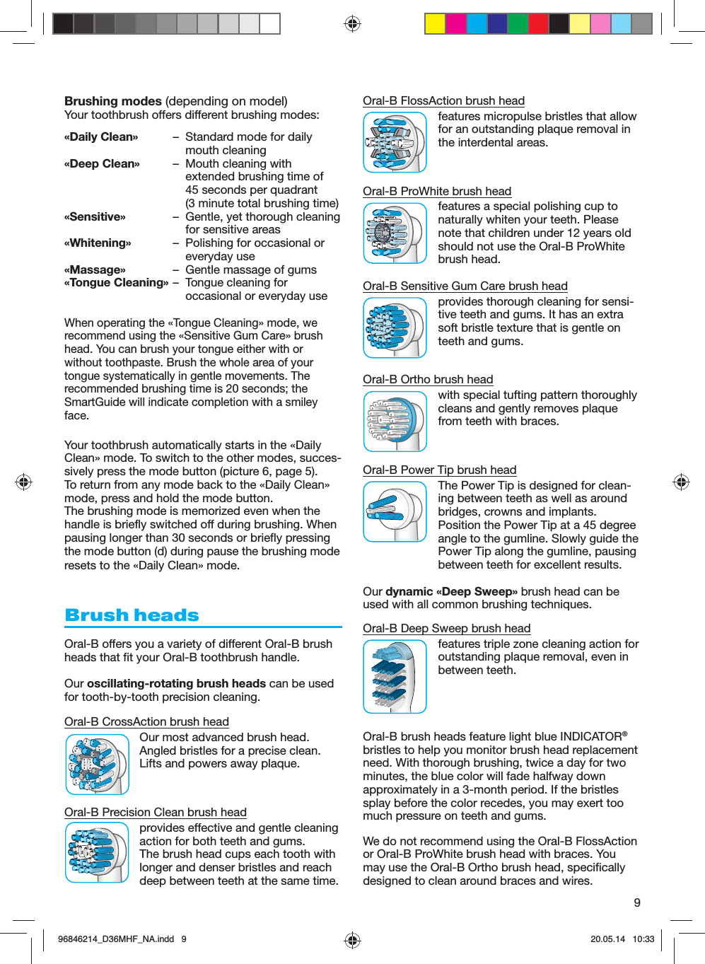 9Brushing modes (depending on model)Your toothbrush offers different brushing modes:«Daily Clean»  –  Standard mode for daily mouth cleaning«Deep Clean»  –  Mouth cleaning withextended brushing time of 45 seconds per quadrant (3 minute total brushing time)«Sensitive»  –  Gentle, yet thorough cleaning for sensitive areas«Whitening»  –  Polishing for occasional or everyday use«Massage»  –  Gentle massage of gums«Tongue Cleaning» –  Tongue cleaning for occasional or everyday useWhen operating the «Tongue Cleaning» mode, we recommend using the «Sensitive Gum Care» brush head. You can brush your tongue either with or without toothpaste. Brush the whole area of your tongue systematically in gentle movements. The recommended brushing time is 20 seconds; the SmartGuide will indicate completion with a smiley face.Your toothbrush automatically starts in the «Daily Clean» mode. To switch to the other modes, succes-sively press the mode button (picture 6, page 5).To return from any mode back to the «Daily Clean» mode, press and hold the mode button.The brushing mode is memorized even when the handle is briefly switched off during brushing. When pausing longer than 30 seconds or briefly pressing the mode button (d) during pause the brushing mode resets to the «Daily Clean» mode.Brush headsOral-B offers you a variety of different Oral-B brush heads that fit your Oral-B toothbrush handle.Our oscillating-rotating brush heads can be used for tooth-by-tooth precision cleaning.Oral-B CrossAction brush headOur most advanced brush head.Angled bristles for a precise clean.Lifts and powers away plaque.Oral-B Precision Clean brush headprovides effective and gentle cleaning action for both teeth and gums. The brush head cups each tooth with longer and denser bristles and reach deep between teeth at the same time.Oral-B FlossAction brush headfeatures micropulse bristles that allow for an outstanding plaque removal in the interdental areas.Oral-B ProWhite brush headfeatures a special polishing cup tonaturally whiten your teeth. Pleasenote that children under 12 years oldshould not use the Oral-B ProWhitebrush head.Oral-B Sensitive Gum Care brush headprovides thorough cleaning for sensi-tive teeth and gums. It has an extra soft bristle texture that is gentle on teeth and gums.Oral-B Ortho brush headwith special tufting pattern thoroughly cleans and gently removes plaque from teeth with braces.Oral-B Power Tip brush headThe Power Tip is designed for clean-ing between teeth as well as around bridges, crowns and implants. Position the Power Tip at a 45 degree angle to the gumline. Slowly guide the Power Tip along the gumline, pausing between teeth for excellent results.Our dynamic «Deep Sweep» brush head can be used with all common brushing techniques.Oral-B Deep Sweep brush headfeatures triple zone cleaning action for outstanding plaque removal, even in between teeth.Oral-B brush heads feature light blue INDICATOR® bristles to help you monitor brush head replacement need. With thorough brushing, twice a day for two minutes, the blue color will fade halfway down approximately in a 3-month period. If the bristles splay before the color recedes, you may exert too much pressure on teeth and gums.We do not recommend using the Oral-B FlossAction or Oral-B ProWhite brush head with braces. You may use the Oral-B Ortho brush head, specifically designed to clean around braces and wires.96846214_D36MHF_NA.indd   996846214_D36MHF_NA.indd   9 20.05.14   10:3320.05.14   10:33