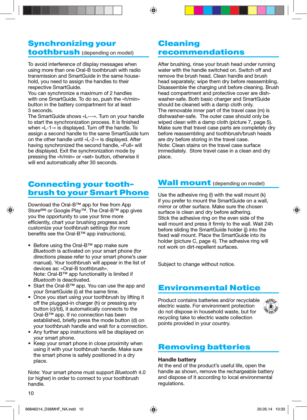 10Synchronizing your toothbrush (depending on model) To avoid interference of display messages when using more than one Oral-B toothbrush with radio transmission and SmartGuide in the same house-hold, you need to assign the handles to their respective SmartGuide.You can synchronize a maximum of 2 handles with one SmartGuide. To do so, push the «h/min» button in the battery compartment for at least 3 seconds.The SmartGuide shows «L---». Turn on your handle to start the synchronization process. It is finished when «L-1-» is displayed. Turn off the handle. To assign a second handle to the same SmartGuide turn on the other handle until «L-2-» is displayed. After having synchronized the second handle, «Full» will be displayed. Exit the synchronization mode by pressing the «h/min» or «set» button, otherwise it will end automatically after 30 seconds.Connecting your tooth-brush to your Smart PhoneDownload the Oral-B™ app for free from AppStore(SM) or Google Play™. The Oral-B™ app givesyou the opportunity to use your time moreefficiently, chart your brushing progress andcustomize your toothbrush settings (for morebenefits see the Oral-B™ app instructions).•  Before using the Oral-B™ app make sure Bluetooth is activated on your smart phone (for directions please refer to your smart phone’s user manual). Your toothbrush will appear in the list of devices as: «Oral-B toothbrush».Note: Oral-B™ app functionality is limited if Bluetooth is deactivated.•  Start the Oral-B™ app. You can use the app and your SmartGuide (i) at the same time.•  Once you start using your toothbrush by lifting it off the plugged-in charger (h) or pressing any button (c)/(d), it automatically connects to the Oral-B™ app. If no connection has been established, briefly press the mode button (d) on your toothbrush handle and wait for a connection.•  Any further app instructions will be displayed on your smart phone.•  Keep your smart phone in close proximity when using it with your toothbrush handle. Make sure the smart phone is safely positioned in a dry place.Note: Your smart phone must support Bluetooth 4.0 (or higher) in order to connect to your toothbrush handle.Cleaning recommendationsAfter brushing, rinse your brush head under running water with the handle switched on. Switch off and remove the brush head. Clean handle and brush head separately; wipe them dry before reassembling.Disassemble the charging unit before cleaning. Brush head compartment and protective cover are dish-washer-safe. Both basic charger and SmartGuide should be cleaned with a damp cloth only.The removable inner part of the travel case (m) is dishwasher-safe.  The outer case should only be wiped clean with a damp cloth (picture 7, page 5).  Make sure that travel case parts are completely drybefore reassembling and toothbrush/brush headsare dry before storing in the travel case.Note: Clean stains on the travel case surface immediately.  Store travel case in a clean and dry place.Wall mount (depending on model) Use the adhesive ring (l) with the wall mount (k)if you prefer to mount the SmartGuide on a wall,mirror or other surface. Make sure the chosensurface is clean and dry before adhering.Stick the adhesive ring on the even side of thewall mount and press it firmly to the wall. Wait 24hbefore sliding the SmartGuide holder (j) into thefixed wall mount. Place the SmartGuide into itsholder (picture C, page 4). The adhesive ring willnot work on dirt-repellent surfaces.Subject to change without notice.  Environmental NoticeProduct contains batteries and/or recyclableelectric waste. For environment protectiondo not dispose in household waste, but forrecycling take to electric waste collectionpoints provided in your country.Removing batteriesHandle batteryAt the end of the product’s useful life, open the handle as shown, remove the rechargeable battery and dispose of it according to local environmental regulations.96846214_D36MHF_NA.indd   1096846214_D36MHF_NA.indd   10 20.05.14   10:3320.05.14   10:33