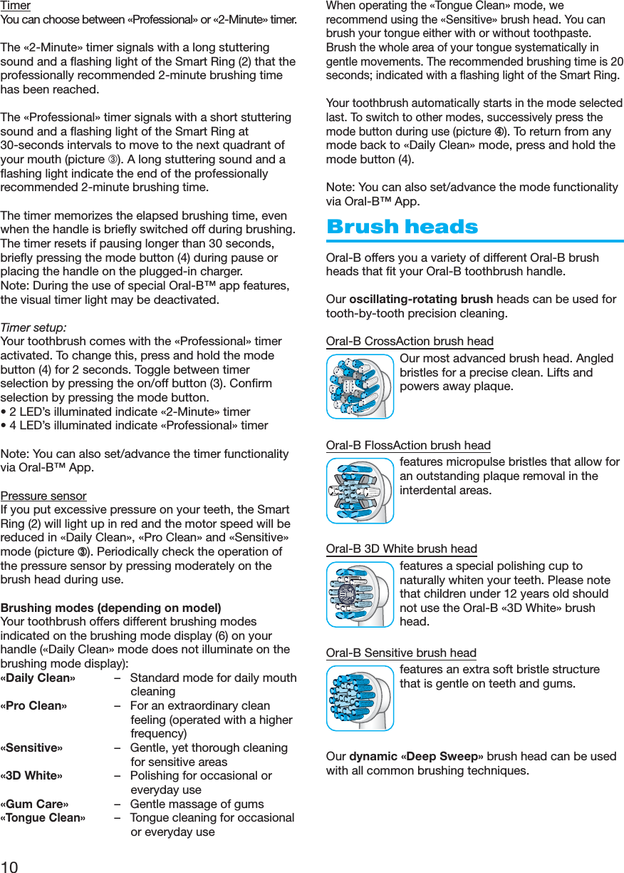 10TimerYou can choose between «Professional» or «2-Minute» timer.The «2-Minute» timer signals with a long stutteringsound and a flashing light of the Smart Ring (2) that theprofessionally recommended 2-minute brushing timehas been reached.The «Professional» timer signals with a short stutteringsound and a flashing light of the Smart Ring at30-seconds intervals to move to the next quadrant ofyour mouth (picture ➂). A long stuttering sound and aflashing light indicate the end of the professionallyrecommended 2-minute brushing time.The timer memorizes the elapsed brushing time, evenwhen the handle is briefly switched off during brushing.The timer resets if pausing longer than 30 seconds,briefly pressing the mode button (4) during pause orplacing the handle on the plugged-in charger.Note: During the use of special Oral-B™ app features,the visual timer light may be deactivated.Timer setup:Your toothbrush comes with the «Professional» timeractivated. To change this, press and hold the modebutton (4) for 2 seconds. Toggle between timerselection by pressing the on/off button (3). Confirmselection by pressing the mode button.• 2 LED’s illuminated indicate «2-Minute» timer• 4 LED’s illuminated indicate «Professional» timerNote: You can also set/advance the timer functionalityvia Oral-B™ App.Pressure sensorIf you put excessive pressure on your teeth, the SmartRing (2) will light up in red and the motor speed will bereduced in «Daily Clean», «Pro Clean» and «Sensitive»mode (picture ➂). Periodically check the operation ofthe pressure sensor by pressing moderately on thebrush head during use.Brushing modes (depending on model)Your toothbrush offers different brushing modesindicated on the brushing mode display (6) on yourhandle («Daily Clean» mode does not illuminate on thebrushing mode display):«Daily Clean» – Standard mode for daily mouthcleaning«Pro Clean» – For an extraordinary cleanfeeling (operated with a higherfrequency)«Sensitive» – Gentle, yet thorough cleaningfor sensitive areas«3D White» – Polishing for occasional oreveryday use«Gum Care» – Gentle massage of gums«Tongue Clean»– Tongue cleaning for occasionalor everyday useWhen operating the «Tongue Clean» mode, werecommend using the «Sensitive» brush head. You canbrush your tongue either with or without toothpaste.Brush the whole area of your tongue systematically ingentle movements. The recommended brushing time is 20seconds; indicated with a flashing light of the Smart Ring.Your toothbrush automatically starts in the mode selectedlast. To switch to other modes, successively press themode button during use (picture➃). To return from anymode back to «Daily Clean» mode, press and hold themode button (4).Note: You can also set/advance the mode functionalityvia Oral-B™ App.Brush headsOral-B offers you a variety of different Oral-B brushheads that fit your Oral-B toothbrush handle.Our oscillating-rotating brush heads can be used fortooth-by-tooth precision cleaning.Oral-B CrossAction brush headOur most advanced brush head. Angledbristles for a precise clean. Lifts andpowers away plaque.Oral-B FlossAction brush headfeatures micropulse bristles that allow foran outstanding plaque removal in theinterdental areas.Oral-B 3D White brush headfeatures a special polishing cup tonaturally whiten your teeth. Please notethat children under 12 years old shouldnot use the Oral-B «3D White» brushhead.Oral-B Sensitive brush headfeatures an extra soft bristle structurethat is gentle on teeth and gums.Our dynamic «Deep Sweep» brush head can be usedwith all common brushing techniques.