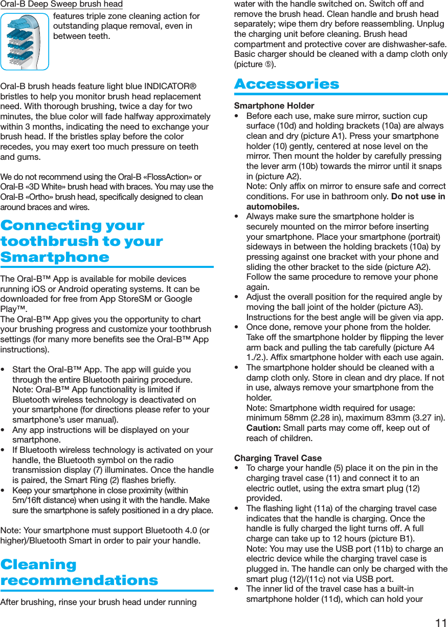 11Oral-B Deep Sweep brush headfeatures triple zone cleaning action foroutstanding plaque removal, even inbetween teeth.Oral-B brush heads feature light blue INDICATOR®bristles to help you monitor brush head replacementneed. With thorough brushing, twice a day for twominutes, the blue color will fade halfway approximatelywithin 3 months, indicating the need to exchange yourbrush head. If the bristles splay before the colorrecedes, you may exert too much pressure on teethand gums.We do not recommend using the Oral-B «FlossAction» orOral-B «3D White» brush head with braces. You may use theOral-B «Ortho» brush head, specifically designed to cleanaround braces and wires.Connecting yourtoothbrush to yourSmartphoneThe Oral-B™ App is available for mobile devicesrunning iOS or Android operating systems. It can bedownloaded for free from App StoreSM or GooglePlay™.The Oral-B™ App gives you the opportunity to chartyour brushing progress and customize your toothbrushsettings (for many more benefits see the Oral-B™ Appinstructions).• Start the Oral-B™ App. The app will guide youthrough the entire Bluetooth pairing procedure.Note: Oral-B™ App functionality is limited ifBluetooth wireless technology is deactivated onyour smartphone (for directions please refer to yoursmartphone’s user manual).• Any app instructions will be displayed on yoursmartphone.• If Bluetooth wireless technology is activated on yourhandle, the Bluetooth symbol on the radiotransmission display (7) illuminates. Once the handleis paired, the Smart Ring (2) flashes briefly.• Keep your smartphone in close proximity (within5m/16ft distance) when using it with the handle. Makesure the smartphone is safely positioned in a dry place.Note: Your smartphone must support Bluetooth 4.0 (orhigher)/Bluetooth Smart in order to pair your handle.CleaningrecommendationsAfter brushing, rinse your brush head under runningwater with the handle switched on. Switch off andremove the brush head. Clean handle and brush headseparately; wipe them dry before reassembling. Unplugthe charging unit before cleaning. Brush headcompartment and protective cover are dishwasher-safe.Basic charger should be cleaned with a damp cloth only(picture ➄).AccessoriesSmartphone Holder• Before each use, make sure mirror, suction cupsurface (10d) and holding brackets (10a) are alwaysclean and dry (picture A1). Press your smartphoneholder (10) gently, centered at nose level on themirror. Then mount the holder by carefully pressingthe lever arm (10b) towards the mirror until it snapsin (picture A2).Note: Only affix on mirror to ensure safe and correctconditions. For use in bathroom only. Do not use inautomobiles.• Always make sure the smartphone holder issecurely mounted on the mirror before insertingyour smartphone. Place your smartphone (portrait)sideways in between the holding brackets (10a) bypressing against one bracket with your phone andsliding the other bracket to the side (picture A2).Follow the same procedure to remove your phoneagain.• Adjust the overall position for the required angle bymoving the ball joint of the holder (picture A3).Instructions for the best angle will be given via app.• Once done, remove your phone from the holder.Take off the smartphone holder by flipping the leverarm back and pulling the tab carefully (picture A41./2.). Affix smartphone holder with each use again.• The smartphone holder should be cleaned with adamp cloth only. Store in clean and dry place. If notin use, always remove your smartphone from theholder.Note: Smartphone width required for usage:minimum 58mm (2.28 in), maximum 83mm (3.27 in).Caution: Small parts may come off, keep out ofreach of children.Charging Travel Case• To charge your handle (5) place it on the pin in thecharging travel case (11) and connect it to anelectric outlet, using the extra smart plug (12)provided.• The flashing light (11a) of the charging travel caseindicates that the handle is charging. Once thehandle is fully charged the light turns off. A fullcharge can take up to 12 hours (picture B1). Note: You may use the USB port (11b) to charge anelectric device while the charging travel case isplugged in. The handle can only be charged with thesmart plug (12)/(11c) not via USB port.• The inner lid of the travel case has a built-insmartphone holder (11d), which can hold your