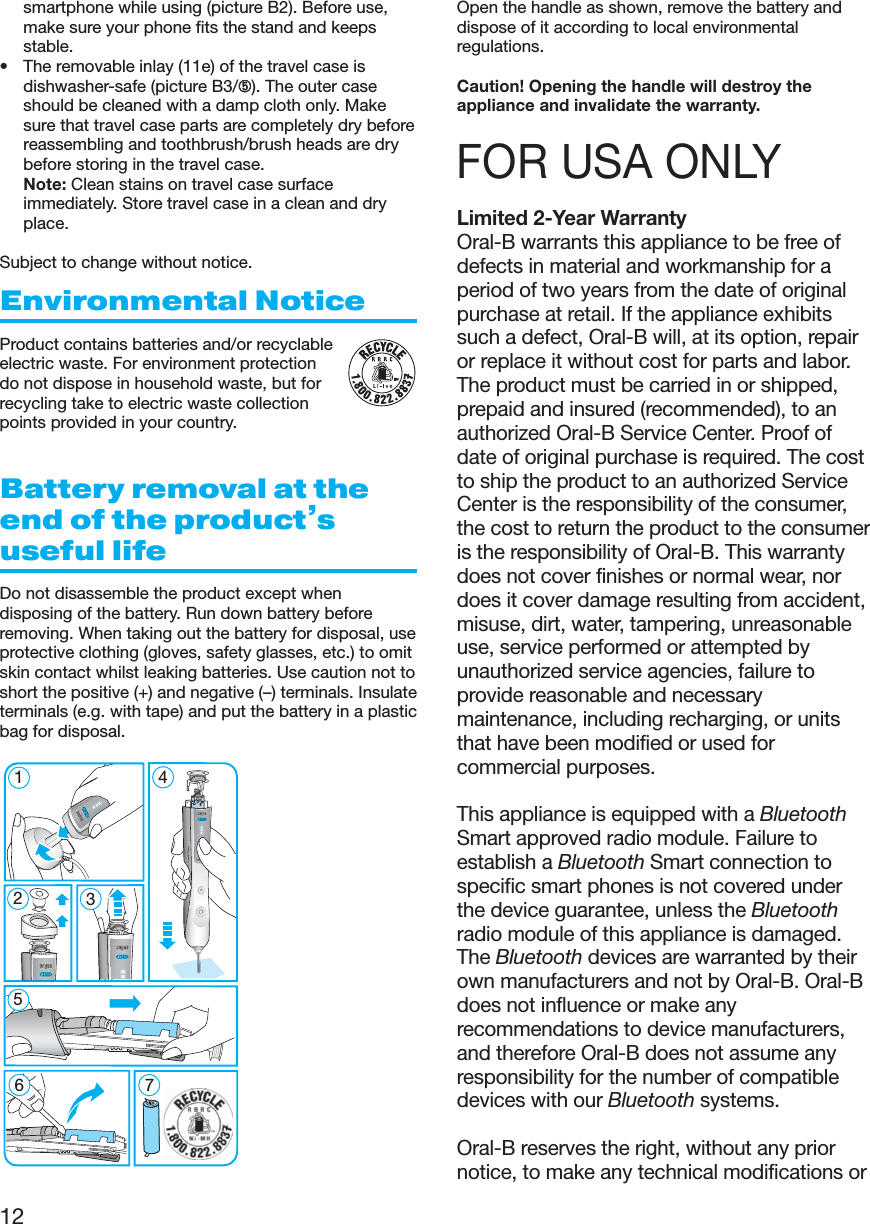12smartphone while using (picture B2). Before use,make sure your phone fits the stand and keepsstable.• The removable inlay (11e) of the travel case isdishwasher-safe (picture B3/➄). The outer caseshould be cleaned with a damp cloth only. Makesure that travel case parts are completely dry beforereassembling and toothbrush/brush heads are drybefore storing in the travel case. Note: Clean stains on travel case surfaceimmediately. Store travel case in a clean and dryplace.Subject to change without notice.Environmental NoticeProduct contains batteries and/or recyclableelectric waste. For environment protectiondo not dispose in household waste, but forrecycling take to electric waste collectionpoints provided in your country.Battery removal at theend of the product’suseful lifeDo not disassemble the product except whendisposing of the battery. Run down battery beforeremoving. When taking out the battery for disposal, useprotective clothing (gloves, safety glasses, etc.) to omitskin contact whilst leaking batteries. Use caution not toshort the positive (+) and negative (–) terminals. Insulateterminals (e.g. with tape) and put the battery in a plasticbag for disposal.Open the handle as shown, remove the battery anddispose of it according to local environmentalregulations.Caution! Opening the handle will destroy theappliance and invalidate the warranty.FOR USA ONLYLimited 2-Year WarrantyOral-B warrants this appliance to be free ofdefects in material and workmanship for aperiod of two years from the date of originalpurchase at retail. If the appliance exhibitssuch a defect, Oral-B will, at its option, repairor replace it without cost for parts and labor.The product must be carried in or shipped,prepaid and insured (recommended), to anauthorized Oral-B Service Center. Proof ofdate of original purchase is required. The costto ship the product to an authorized ServiceCenter is the responsibility of the consumer,the cost to return the product to the consumeris the responsibility of Oral-B. This warrantydoes not cover finishes or normal wear, nordoes it cover damage resulting from accident,misuse, dirt, water, tampering, unreasonableuse, service performed or attempted byunauthorized service agencies, failure toprovide reasonable and necessarymaintenance, including recharging, or unitsthat have been modified or used forcommercial purposes.This appliance is equipped with a BluetoothSmart approved radio module. Failure toestablish a Bluetooth Smart connection tospecific smart phones is not covered underthe device guarantee, unless the Bluetoothradio module of this appliance is damaged.The Bluetooth devices are warranted by theirown manufacturers and not by Oral-B. Oral-Bdoes not influence or make anyrecommendations to device manufacturers,and therefore Oral-B does not assume anyresponsibility for the number of compatibledevices with our Bluetooth systems.Oral-B reserves the right, without any priornotice, to make any technical modifications or5modes5126745modes3