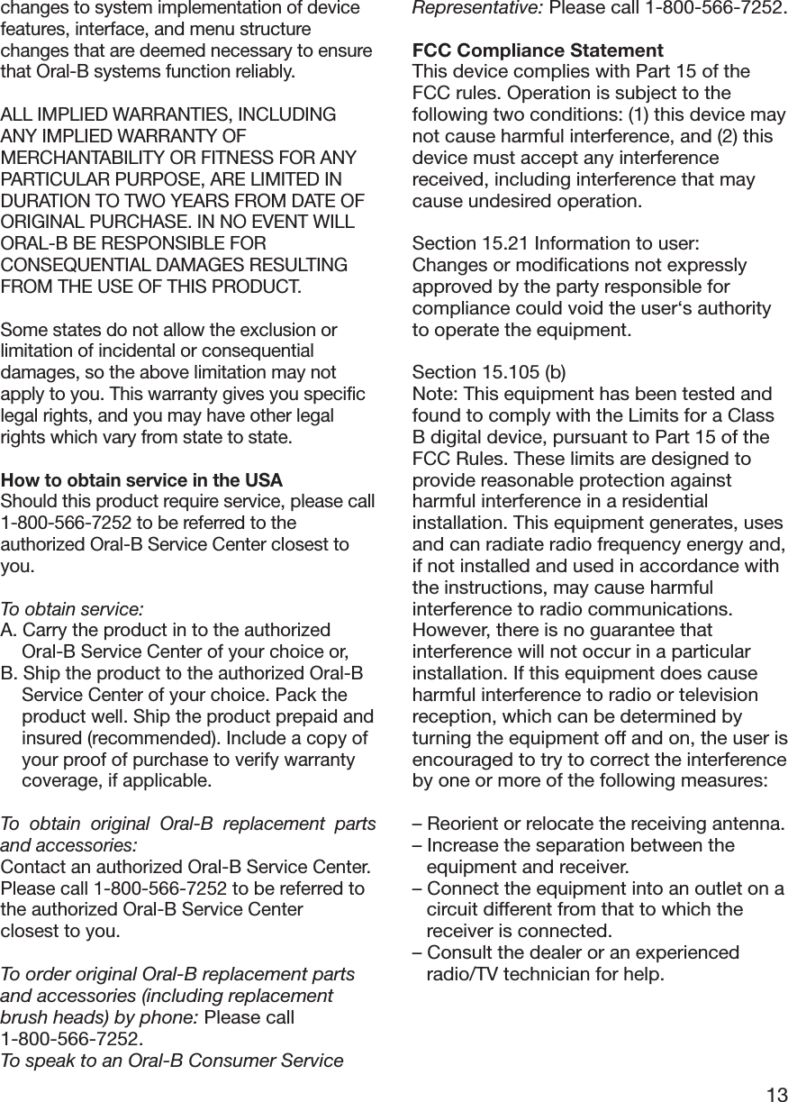 13changes to system implementation of devicefeatures, interface, and menu structurechanges that are deemed necessary to ensurethat Oral-B systems function reliably.ALL IMPLIED WARRANTIES, INCLUDINGANY IMPLIED WARRANTY OFMERCHANTABILITY OR FITNESS FOR ANYPARTICULAR PURPOSE, ARE LIMITED INDURATION TO TWO YEARS FROM DATE OFORIGINAL PURCHASE. IN NO EVENT WILLORAL-B BE RESPONSIBLE FORCONSEQUENTIAL DAMAGES RESULTINGFROM THE USE OF THIS PRODUCT.Some states do not allow the exclusion orlimitation of incidental or consequentialdamages, so the above limitation may notapply to you. This warranty gives you specificlegal rights, and you may have other legalrights which vary from state to state.How to obtain service in the USAShould this product require service, please call1-800-566-7252 to be referred to theauthorized Oral-B Service Center closest toyou.To obtain service:A. Carry the product in to the authorizedOral-B Service Center of your choice or,B. Ship the product to the authorized Oral-BService Center of your choice. Pack theproduct well. Ship the product prepaid andinsured (recommended). Include a copy ofyour proof of purchase to verify warrantycoverage, if applicable.To obtain original Oral-B replacement partsand accessories:Contact an authorized Oral-B Service Center.Please call 1-800-566-7252 to be referred tothe authorized Oral-B Service Centerclosest to you.To order original Oral-B replacement partsand accessories (including replacementbrush heads) by phone: Please call1-800-566-7252.To speak to an Oral-B Consumer ServiceRepresentative: Please call 1-800-566-7252.FCC Compliance StatementThis device complies with Part 15 of theFCC rules. Operation is subject to thefollowing two conditions: (1) this device maynot cause harmful interference, and (2) thisdevice must accept any interferencereceived, including interference that maycause undesired operation.Section 15.21 Information to user:Changes or modifications not expresslyapproved by the party responsible forcompliance could void the user‘s authorityto operate the equipment.Section 15.105 (b)Note: This equipment has been tested andfound to comply with the Limits for a ClassB digital device, pursuant to Part 15 of theFCC Rules. These limits are designed toprovide reasonable protection againstharmful interference in a residentialinstallation. This equipment generates, usesand can radiate radio frequency energy and,if not installed and used in accordance withthe instructions, may cause harmfulinterference to radio communications.However, there is no guarantee thatinterference will not occur in a particularinstallation. If this equipment does causeharmful interference to radio or televisionreception, which can be determined byturning the equipment off and on, the user isencouraged to try to correct the interferenceby one or more of the following measures:– Reorient or relocate the receiving antenna.– Increase the separation between theequipment and receiver.– Connect the equipment into an outlet on acircuit different from that to which thereceiver is connected.– Consult the dealer or an experiencedradio/TV technician for help.