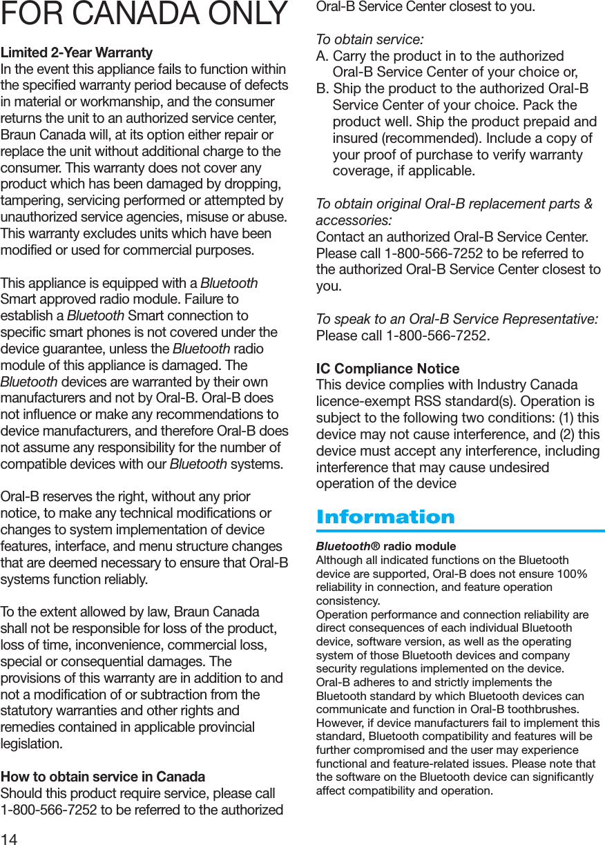 14FOR CANADA ONLYLimited 2-Year WarrantyIn the event this appliance fails to function withinthe specified warranty period because of defectsin material or workmanship, and the consumerreturns the unit to an authorized service center,Braun Canada will, at its option either repair orreplace the unit without additional charge to theconsumer. This warranty does not cover anyproduct which has been damaged by dropping,tampering, servicing performed or attempted byunauthorized service agencies, misuse or abuse.This warranty excludes units which have beenmodified or used for commercial purposes.This appliance is equipped with a BluetoothSmart approved radio module. Failure toestablish a Bluetooth Smart connection tospecific smart phones is not covered under thedevice guarantee, unless the Bluetooth radiomodule of this appliance is damaged. TheBluetooth devices are warranted by their ownmanufacturers and not by Oral-B. Oral-B doesnot influence or make any recommendations todevice manufacturers, and therefore Oral-B doesnot assume any responsibility for the number ofcompatible devices with our Bluetooth systems.Oral-B reserves the right, without any priornotice, to make any technical modifications orchanges to system implementation of devicefeatures, interface, and menu structure changesthat are deemed necessary to ensure that Oral-Bsystems function reliably.To the extent allowed by law, Braun Canadashall not be responsible for loss of the product,loss of time, inconvenience, commercial loss,special or consequential damages. Theprovisions of this warranty are in addition to andnot a modification of or subtraction from thestatutory warranties and other rights andremedies contained in applicable provinciallegislation.How to obtain service in CanadaShould this product require service, please call1-800-566-7252 to be referred to the authorizedOral-B Service Center closest to you.To obtain service:A. Carry the product in to the authorizedOral-B Service Center of your choice or,B. Ship the product to the authorized Oral-BService Center of your choice. Pack theproduct well. Ship the product prepaid andinsured (recommended). Include a copy ofyour proof of purchase to verify warrantycoverage, if applicable.To obtain original Oral-B replacement parts &amp;accessories:Contact an authorized Oral-B Service Center.Please call 1-800-566-7252 to be referred tothe authorized Oral-B Service Center closest toyou.To speak to an Oral-B Service Representative:Please call 1-800-566-7252.IC Compliance NoticeThis device complies with Industry Canadalicence-exempt RSS standard(s). Operation issubject to the following two conditions: (1) thisdevice may not cause interference, and (2) thisdevice must accept any interference, includinginterference that may cause undesiredoperation of the deviceInformationBluetooth® radio moduleAlthough all indicated functions on the Bluetoothdevice are supported, Oral-B does not ensure 100%reliability in connection, and feature operationconsistency.Operation performance and connection reliability aredirect consequences of each individual Bluetoothdevice, software version, as well as the operatingsystem of those Bluetooth devices and companysecurity regulations implemented on the device.Oral-B adheres to and strictly implements theBluetooth standard by which Bluetooth devices cancommunicate and function in Oral-B toothbrushes.However, if device manufacturers fail to implement thisstandard, Bluetooth compatibility and features will befurther compromised and the user may experiencefunctional and feature-related issues. Please note thatthe software on the Bluetooth device can significantlyaffect compatibility and operation.