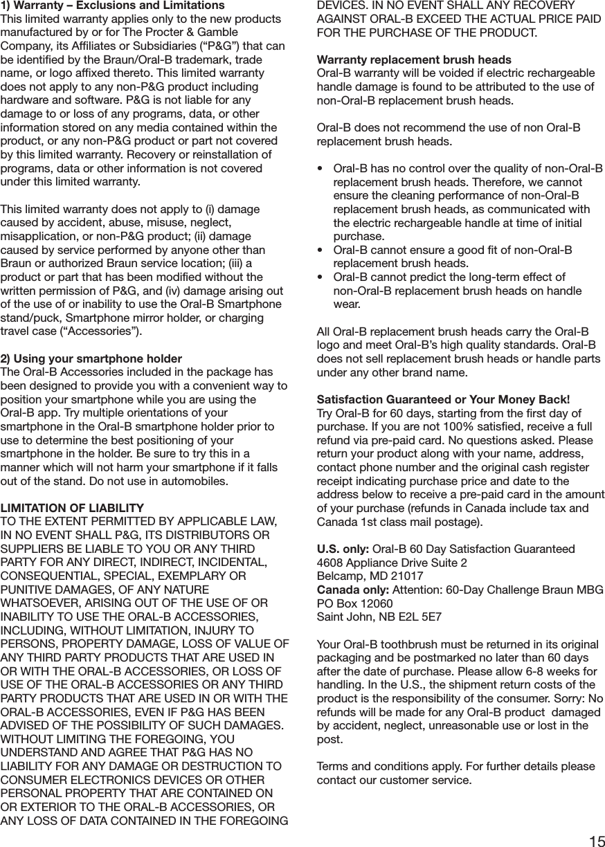 151) Warranty – Exclusions and LimitationsThis limited warranty applies only to the new productsmanufactured by or for The Procter &amp; GambleCompany, its Affiliates or Subsidiaries (“P&amp;G”) that canbe identified by the Braun/Oral-B trademark, tradename, or logo affixed thereto. This limited warrantydoes not apply to any non-P&amp;G product includinghardware and software. P&amp;G is not liable for anydamage to or loss of any programs, data, or otherinformation stored on any media contained within theproduct, or any non-P&amp;G product or part not coveredby this limited warranty. Recovery or reinstallation ofprograms, data or other information is not coveredunder this limited warranty.This limited warranty does not apply to (i) damagecaused by accident, abuse, misuse, neglect,misapplication, or non-P&amp;G product; (ii) damagecaused by service performed by anyone other thanBraun or authorized Braun service location; (iii) aproduct or part that has been modified without thewritten permission of P&amp;G, and (iv) damage arising outof the use of or inability to use the Oral-B Smartphonestand/puck, Smartphone mirror holder, or chargingtravel case (“Accessories”).2) Using your smartphone holderThe Oral-B Accessories included in the package hasbeen designed to provide you with a convenient way toposition your smartphone while you are using theOral-B app. Try multiple orientations of yoursmartphone in the Oral-B smartphone holder prior touse to determine the best positioning of yoursmartphone in the holder. Be sure to try this in amanner which will not harm your smartphone if it fallsout of the stand. Do not use in automobiles.LIMITATION OF LIABILITYTO THE EXTENT PERMITTED BY APPLICABLE LAW,IN NO EVENT SHALL P&amp;G, ITS DISTRIBUTORS ORSUPPLIERS BE LIABLE TO YOU OR ANY THIRDPARTY FOR ANY DIRECT, INDIRECT, INCIDENTAL,CONSEQUENTIAL, SPECIAL, EXEMPLARY ORPUNITIVE DAMAGES, OF ANY NATUREWHATSOEVER, ARISING OUT OF THE USE OF ORINABILITY TO USE THE ORAL-B ACCESSORIES,INCLUDING, WITHOUT LIMITATION, INJURY TOPERSONS, PROPERTY DAMAGE, LOSS OF VALUE OFANY THIRD PARTY PRODUCTS THAT ARE USED INOR WITH THE ORAL-B ACCESSORIES, OR LOSS OFUSE OF THE ORAL-B ACCESSORIES OR ANY THIRDPARTY PRODUCTS THAT ARE USED IN OR WITH THEORAL-B ACCESSORIES, EVEN IF P&amp;G HAS BEENADVISED OF THE POSSIBILITY OF SUCH DAMAGES.WITHOUT LIMITING THE FOREGOING, YOUUNDERSTAND AND AGREE THAT P&amp;G HAS NOLIABILITY FOR ANY DAMAGE OR DESTRUCTION TOCONSUMER ELECTRONICS DEVICES OR OTHERPERSONAL PROPERTY THAT ARE CONTAINED ONOR EXTERIOR TO THE ORAL-B ACCESSORIES, ORANY LOSS OF DATA CONTAINED IN THE FOREGOINGDEVICES. IN NO EVENT SHALL ANY RECOVERYAGAINST ORAL-B EXCEED THE ACTUAL PRICE PAIDFOR THE PURCHASE OF THE PRODUCT.Warranty replacement brush headsOral-B warranty will be voided if electric rechargeablehandle damage is found to be attributed to the use ofnon-Oral-B replacement brush heads.Oral-B does not recommend the use of non Oral-Breplacement brush heads.• Oral-B has no control over the quality of non-Oral-Breplacement brush heads. Therefore, we cannotensure the cleaning performance of non-Oral-Breplacement brush heads, as communicated withthe electric rechargeable handle at time of initialpurchase.• Oral-B cannot ensure a good fit of non-Oral-Breplacement brush heads.• Oral-B cannot predict the long-term effect ofnon-Oral-B replacement brush heads on handlewear.All Oral-B replacement brush heads carry the Oral-Blogo and meet Oral-B’s high quality standards. Oral-Bdoes not sell replacement brush heads or handle partsunder any other brand name.Satisfaction Guaranteed or Your Money Back!Try Oral-B for 60 days, starting from the first day ofpurchase. If you are not 100% satisfied, receive a fullrefund via pre-paid card. No questions asked. Pleasereturn your product along with your name, address,contact phone number and the original cash registerreceipt indicating purchase price and date to theaddress below to receive a pre-paid card in the amountof your purchase (refunds in Canada include tax andCanada 1st class mail postage).U.S. only: Oral-B 60 Day Satisfaction Guaranteed4608 Appliance Drive Suite 2Belcamp, MD 21017Canada only: Attention: 60-Day Challenge Braun MBGPO Box 12060Saint John, NB E2L 5E7Your Oral-B toothbrush must be returned in its originalpackaging and be postmarked no later than 60 daysafter the date of purchase. Please allow 6-8 weeks forhandling. In the U.S., the shipment return costs of theproduct is the responsibility of the consumer. Sorry: Norefunds will be made for any Oral-B product  damagedby accident, neglect, unreasonable use or lost in thepost.Terms and conditions apply. For further details pleasecontact our customer service.