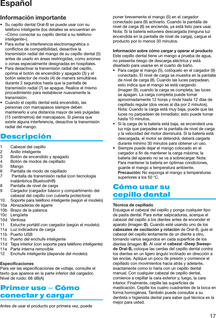 17EspañolInformación importante• Su cepillo dental Oral-B se puede usar con suteléfono inteligente (los detalles se encuentran en«Cómo conectar su cepillo dental a su teléfonointeligente»).• Para evitar la interferencia electromagnética oconflictos de compatibilidad, desactive latransmisión radial del mango de su cepillo dental (5)antes de usarlo en áreas restringidas, como avioneso zonas especialmente designadas en hospitales.• Para desactivar la transmisión radial del cepillo,oprima el botón de encendido y apagado (3) y elbotón selector de modo (4) de manera simultáneadurante 2 segundos hasta que la pantalla detransmisión radial (7) se apague. Realice el mismoprocedimiento para restablecer nuevamente latransmisión.• Cuando el cepillo dental está encendido, laspersonas con marcapasos siempre debenmantenerlo a una distancia mayor de seis pulgadas(15 centímetros) del marcapasos. Si piensa queexiste alguna interferencia, desactive la transmisiónradial del mango.Descripción1 Cabezal del cepillo2 Anillo inteligente3 Botón de encendido y apagado4 Botón de modos de cepillado5 Mango6 Pantalla de modo de cepillado7  Pantalla de transmisión radial (con tecnologíainalámbrica Bluetooth®)8 Pantalla de nivel de carga9 Cargador (cargador básico y compartimento delcabezal del cepillo con cubierta protectora)10 Soporte para teléfono inteligente (según el modelo)10a Abrazaderas de agarre10b Brazo de la palanca10c Lengüeta10d Ventosa11 Estuche portátil con cargador (según el modelo)11a Luz indicadora de carga11b Puerto USB11c Puerto del enchufe inteligente11d Tapa interior (con soporte para teléfono inteligente)11e Parte interna removible12 Enchufe inteligente (depende del modelo)EspecificacionesPara ver las especificaciones de voltaje, consulte eltexto que aparece en la parte inferior del cargador.Nivel de ruido: 68 dB(A)Primer uso – Cómoconectar y cargarAntes de usar el producto por primera vez, puedeponer brevemente el mango (5) en el cargadorconectado para (9) activarlo. Cuando la pantalla denivel de carga (8) se encienda, ya está listo para usar.Nota: Si la batería estuviera descargada (ninguna luzencendida en la pantalla de nivel de carga), cargue elproducto por lo menos 30 minutos.Información sobre cómo cargar y operar el productoEste cepillo dental tiene un mango a prueba de agua,no presenta riesgo de descarga eléctrica y estádiseñado para usarse en el cuarto de baño.• Para cargar el mango (5), colóquelo en el cargador (9)conectado. El nivel de carga se muestra en la pantallade nivel de carga (8). Cuando las luces parpadean,esto indica que el mango se está cargando(imagen ➀); cuando la carga se completa, las lucesse apagan. La carga completa puede tomaraproximadamente 12 horas y rinde hasta 12 días decepillado regular (dos veces al día por 2 minutos).Nota: Cuando la carga está muy baja, puede que lasluces no parpadeen de inmediato; esto puede tomarhasta 10 minutos.• Si la carga de la batería está baja, se encenderá unaluz roja que parpadea en la pantalla de nivel de cargay la velocidad del motor disminuirá. Si la batería estádescargada, el motor se detendrá; deberá cargarladurante mínimo 30 minutos para obtener un uso.• Siempre puede dejar el mango colocado en elcargador a fin de mantener la carga máxima; labatería del aparato no se va a sobrecargar. Nota:Para mantener la batería en óptimas condiciones,guarde el mango a temperatura ambiente.Precaución: No exponga el mango a temperaturassuperiores a los 50 °C.Cómo usar sucepillo dentalTécnica de cepilladoEnjuague el cabezal del cepillo y ponga cualquier tipode pasta dental. Para evitar salpicaduras, acerque elcabezal del cepillo a los dientes antes de encender elaparato (imagen ➁). Cuando esté usando uno de loscabezales de oscilación y rotación de Oral-B, guíe elcabezal del cepillo lentamente de un diente a otro,tomando varios segundos en cada superficie de losdientes (imagen ➂). Al usar el cabezal «Deep Sweep»de Oral-B, coloque las cerdas del cepillo dental contralos dientes en un ligero ángulo inclinado en dirección alas encías. Aplique un poco de presión y comience elcepillado con movimientos hacia atrás y adelante,exactamente como lo haría con un cepillo dentalmanual. Con cualquier cabezal de cepillo dental,comience a cepillar la cara exterior y, luego, la carainterior. Finalmente, cepille las superficies demasticación. Cepille los cuatro cuadrantes de la boca enforma homogénea. También puede consultar a sudentista o higienista dental para saber qué técnica es lamejor para usted.