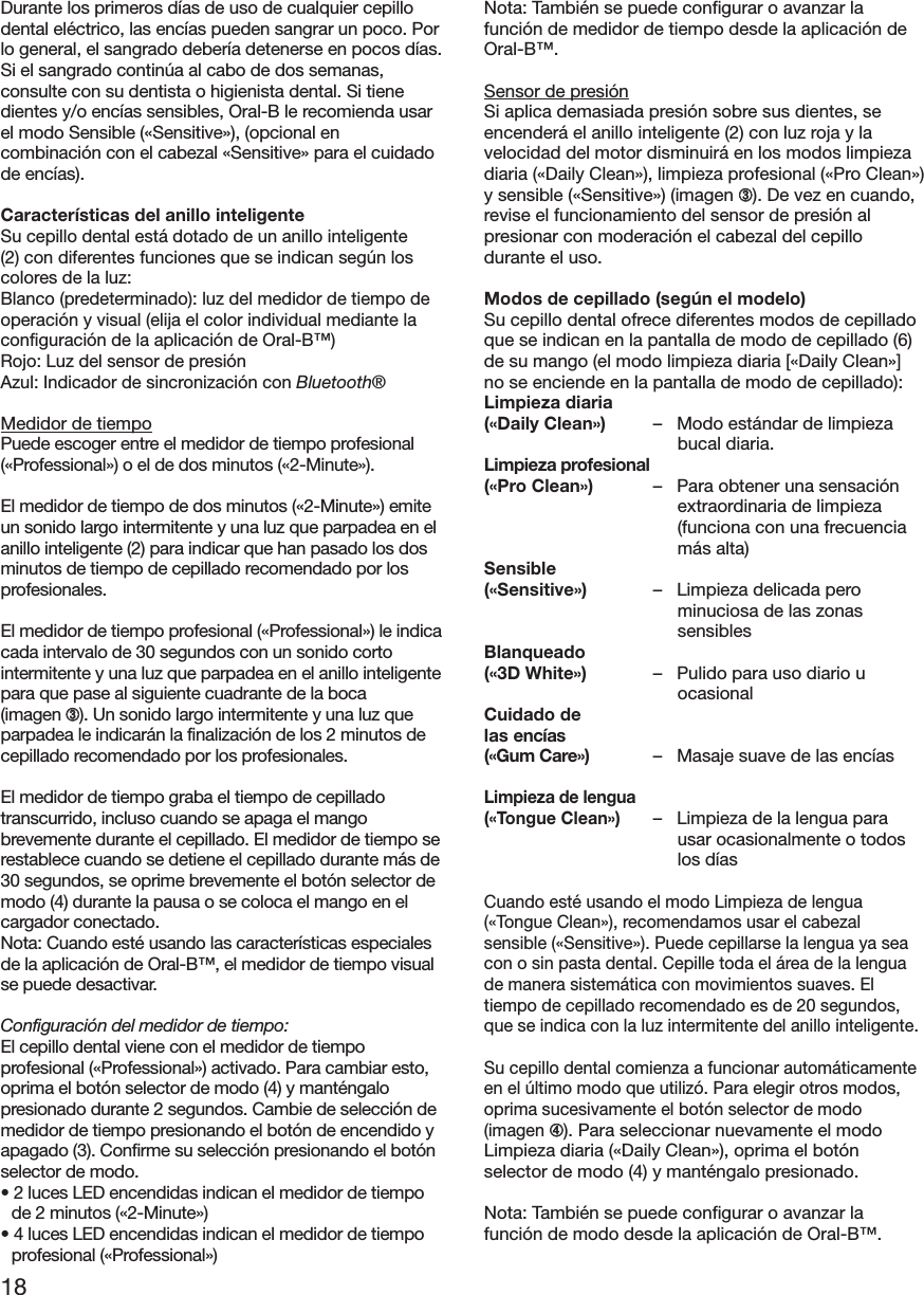 18Durante los primeros días de uso de cualquier cepillodental eléctrico, las encías pueden sangrar un poco. Porlo general, el sangrado debería detenerse en pocos días.Si el sangrado continúa al cabo de dos semanas,consulte con su dentista o higienista dental. Si tienedientes y/o encías sensibles, Oral-B le recomienda usarel modo Sensible («Sensitive»), (opcional encombinación con el cabezal «Sensitive» para el cuidadode encías).Características del anillo inteligenteSu cepillo dental está dotado de un anillo inteligente(2) con diferentes funciones que se indican según loscolores de la luz:Blanco (predeterminado): luz del medidor de tiempo deoperación y visual (elija el color individual mediante laconfiguración de la aplicación de Oral-B™)Rojo: Luz del sensor de presiónAzul: Indicador de sincronización con Bluetooth®Medidor de tiempoPuede escoger entre el medidor de tiempo profesional(«Professional») o el de dos minutos («2-Minute»).El medidor de tiempo de dos minutos («2-Minute») emiteun sonido largo intermitente y una luz que parpadea en elanillo inteligente (2) para indicar que han pasado los dosminutos de tiempo de cepillado recomendado por losprofesionales.El medidor de tiempo profesional («Professional») le indicacada intervalo de 30 segundos con un sonido cortointermitente y una luz que parpadea en el anillo inteligentepara que pase al siguiente cuadrante de la boca(imagen ➂). Un sonido largo intermitente y una luz queparpadea le indicarán la finalización de los 2 minutos decepillado recomendado por los profesionales.El medidor de tiempo graba el tiempo de cepilladotranscurrido, incluso cuando se apaga el mangobrevemente durante el cepillado. El medidor de tiempo serestablece cuando se detiene el cepillado durante más de30 segundos, se oprime brevemente el botón selector demodo (4) durante la pausa o se coloca el mango en elcargador conectado.Nota: Cuando esté usando las características especialesde la aplicación de Oral-B™, el medidor de tiempo visualse puede desactivar.Configuración del medidor de tiempo:El cepillo dental viene con el medidor de tiempoprofesional («Professional») activado. Para cambiar esto,oprima el botón selector de modo (4) y manténgalopresionado durante 2 segundos. Cambie de selección demedidor de tiempo presionando el botón de encendido yapagado (3). Confirme su selección presionando el botónselector de modo.• 2 luces LED encendidas indican el medidor de tiempode 2 minutos («2-Minute»)• 4 luces LED encendidas indican el medidor de tiempoprofesional («Professional»)Nota: También se puede configurar o avanzar lafunción de medidor de tiempo desde la aplicación deOral-B™.Sensor de presiónSi aplica demasiada presión sobre sus dientes, seencenderá el anillo inteligente (2) con luz roja y lavelocidad del motor disminuirá en los modos limpiezadiaria («Daily Clean»), limpieza profesional («Pro Clean»)y sensible («Sensitive») (imagen ➂). De vez en cuando,revise el funcionamiento del sensor de presión alpresionar con moderación el cabezal del cepillodurante el uso.Modos de cepillado (según el modelo)Su cepillo dental ofrece diferentes modos de cepilladoque se indican en la pantalla de modo de cepillado (6)de su mango (el modo limpieza diaria [«Daily Clean»]no se enciende en la pantalla de modo de cepillado):Limpieza diaria(«Daily Clean») – Modo estándar de limpiezabucal diaria.Limpieza profesional(«Pro Clean») – Para obtener una sensaciónextraordinaria de limpieza(funciona con una frecuenciamás alta)Sensible(«Sensitive») – Limpieza delicada perominuciosa de las zonassensiblesBlanqueado(«3D White») – Pulido para uso diario uocasionalCuidado delas encías(«Gum Care») – Masaje suave de las encíasLimpieza de lengua(«Tongue Clean»)– Limpieza de la lengua parausar ocasionalmente o todoslos díasCuando esté usando el modo Limpieza de lengua(«Tongue Clean»), recomendamos usar el cabezalsensible («Sensitive»). Puede cepillarse la lengua ya seacon o sin pasta dental. Cepille toda el área de la lenguade manera sistemática con movimientos suaves. Eltiempo de cepillado recomendado es de 20 segundos,que se indica con la luz intermitente del anillo inteligente.Su cepillo dental comienza a funcionar automáticamenteen el último modo que utilizó. Para elegir otros modos,oprima sucesivamente el botón selector de modo(imagen➃). Para seleccionar nuevamente el modoLimpieza diaria («Daily Clean»), oprima el botónselector de modo (4) y manténgalo presionado.Nota: También se puede configurar o avanzar lafunción de modo desde la aplicación de Oral-B™.