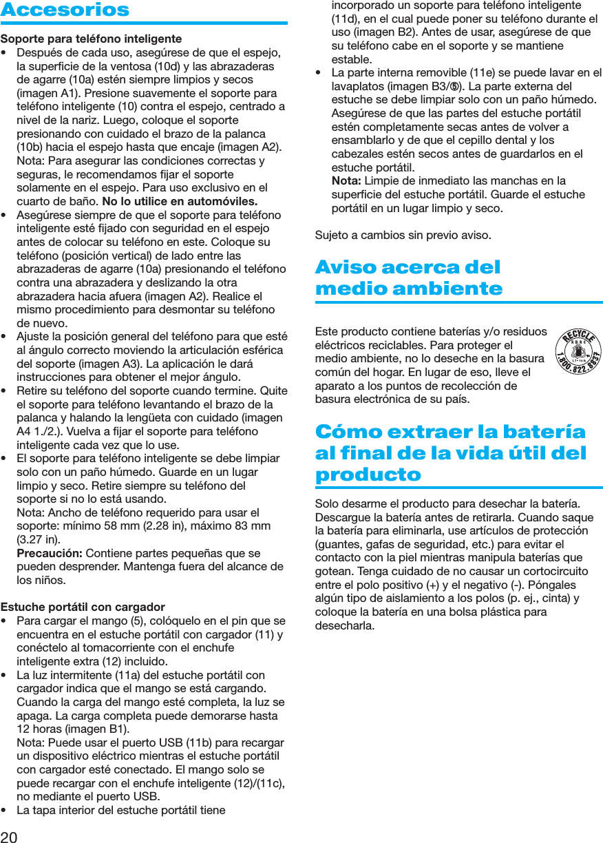 20AccesoriosSoporte para teléfono inteligente• Después de cada uso, asegúrese de que el espejo,la superficie de la ventosa (10d) y las abrazaderasde agarre (10a) estén siempre limpios y secos(imagen A1). Presione suavemente el soporte parateléfono inteligente (10) contra el espejo, centrado anivel de la nariz. Luego, coloque el soportepresionando con cuidado el brazo de la palanca(10b) hacia el espejo hasta que encaje (imagen A2).Nota: Para asegurar las condiciones correctas yseguras, le recomendamos fijar el soportesolamente en el espejo. Para uso exclusivo en elcuarto de baño. No lo utilice en automóviles.• Asegúrese siempre de que el soporte para teléfonointeligente esté fijado con seguridad en el espejoantes de colocar su teléfono en este. Coloque suteléfono (posición vertical) de lado entre lasabrazaderas de agarre (10a) presionando el teléfonocontra una abrazadera y deslizando la otraabrazadera hacia afuera (imagen A2). Realice elmismo procedimiento para desmontar su teléfonode nuevo.• Ajuste la posición general del teléfono para que estéal ángulo correcto moviendo la articulación esféricadel soporte (imagen A3). La aplicación le daráinstrucciones para obtener el mejor ángulo.• Retire su teléfono del soporte cuando termine. Quiteel soporte para teléfono levantando el brazo de lapalanca y halando la lengüeta con cuidado (imagenA4 1./2.). Vuelva a fijar el soporte para teléfonointeligente cada vez que lo use.• El soporte para teléfono inteligente se debe limpiarsolo con un paño húmedo. Guarde en un lugarlimpio y seco. Retire siempre su teléfono delsoporte si no lo está usando.Nota: Ancho de teléfono requerido para usar elsoporte: mínimo 58 mm (2.28 in), máximo 83 mm(3.27 in).  Precaución: Contiene partes pequeñas que sepueden desprender. Mantenga fuera del alcance delos niños.Estuche portátil con cargador• Para cargar el mango (5), colóquelo en el pin que seencuentra en el estuche portátil con cargador (11) yconéctelo al tomacorriente con el enchufeinteligente extra (12) incluido.• La luz intermitente (11a) del estuche portátil concargador indica que el mango se está cargando.Cuando la carga del mango esté completa, la luz seapaga. La carga completa puede demorarse hasta12 horas (imagen B1). Nota: Puede usar el puerto USB (11b) para recargarun dispositivo eléctrico mientras el estuche portátilcon cargador esté conectado. El mango solo sepuede recargar con el enchufe inteligente (12)/(11c),no mediante el puerto USB.• La tapa interior del estuche portátil tieneincorporado un soporte para teléfono inteligente(11d), en el cual puede poner su teléfono durante eluso (imagen B2). Antes de usar, asegúrese de quesu teléfono cabe en el soporte y se mantieneestable.• La parte interna removible (11e) se puede lavar en ellavaplatos (imagen B3/➄). La parte externa delestuche se debe limpiar solo con un paño húmedo.Asegúrese de que las partes del estuche portátilestén completamente secas antes de volver aensamblarlo y de que el cepillo dental y loscabezales estén secos antes de guardarlos en elestuche portátil. Nota: Limpie de inmediato las manchas en lasuperficie del estuche portátil. Guarde el estucheportátil en un lugar limpio y seco.Sujeto a cambios sin previo aviso.Aviso acerca delmedio ambienteEste producto contiene baterías y/o residuoseléctricos reciclables. Para proteger elmedio ambiente, no lo deseche en la basuracomún del hogar. En lugar de eso, lleve elaparato a los puntos de recolección debasura electrónica de su país.Cómo extraer la bateríaal final de la vida útil delproductoSolo desarme el producto para desechar la batería.Descargue la batería antes de retirarla. Cuando saquela batería para eliminarla, use artículos de protección(guantes, gafas de seguridad, etc.) para evitar elcontacto con la piel mientras manipula baterías quegotean. Tenga cuidado de no causar un cortocircuitoentre el polo positivo (+) y el negativo (-). Póngalesalgún tipo de aislamiento a los polos (p. ej., cinta) ycoloque la batería en una bolsa plástica paradesecharla.