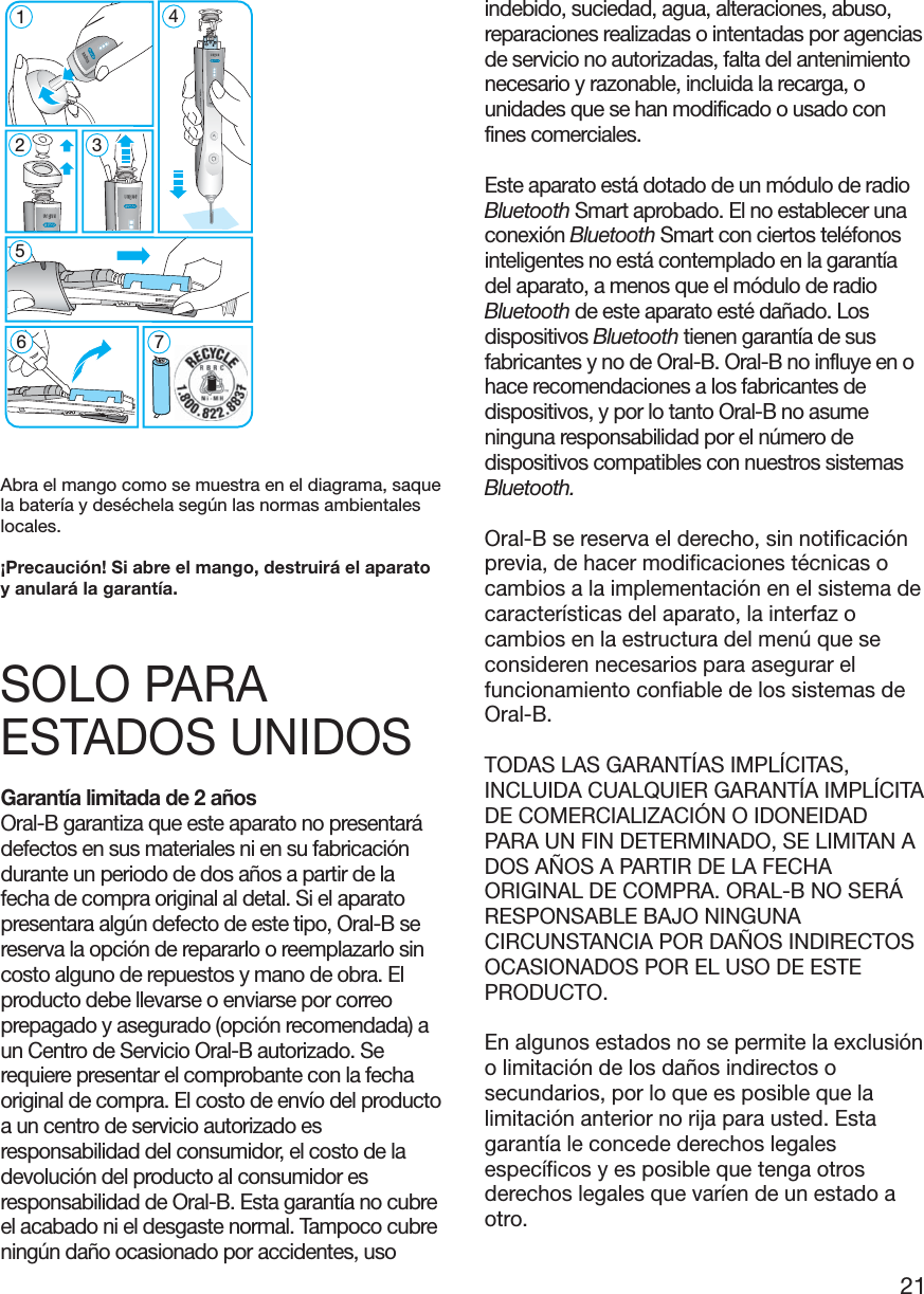 21Abra el mango como se muestra en el diagrama, saquela batería y deséchela según las normas ambientaleslocales.¡Precaución! Si abre el mango, destruirá el aparatoy anulará la garantía.SOLO PARAESTADOS UNIDOSGarantía limitada de 2 añosOral-B garantiza que este aparato no presentarádefectos en sus materiales ni en su fabricacióndurante un periodo de dos años a partir de lafecha de compra original al detal. Si el aparatopresentara algún defecto de este tipo, Oral-B sereserva la opción de repararlo o reemplazarlo sincosto alguno de repuestos y mano de obra. Elproducto debe llevarse o enviarse por correoprepagado y asegurado (opción recomendada) aun Centro de Servicio Oral-B autorizado. Serequiere presentar el comprobante con la fechaoriginal de compra. El costo de envío del productoa un centro de servicio autorizado esresponsabilidad del consumidor, el costo de ladevolución del producto al consumidor esresponsabilidad de Oral-B. Esta garantía no cubreel acabado ni el desgaste normal. Tampoco cubreningún daño ocasionado por accidentes, usoindebido, suciedad, agua, alteraciones, abuso,reparaciones realizadas o intentadas por agenciasde servicio no autorizadas, falta del antenimientonecesario y razonable, incluida la recarga, ounidades que se han modificado o usado confines comerciales.Este aparato está dotado de un módulo de radioBluetooth Smart aprobado. El no establecer unaconexión Bluetooth Smart con ciertos teléfonosinteligentes no está contemplado en la garantíadel aparato, a menos que el módulo de radioBluetooth de este aparato esté dañado. Losdispositivos Bluetooth tienen garantía de susfabricantes y no de Oral-B. Oral-B no influye en ohace recomendaciones a los fabricantes dedispositivos, y por lo tanto Oral-B no asumeninguna responsabilidad por el número dedispositivos compatibles con nuestros sistemasBluetooth.Oral-B se reserva el derecho, sin notificaciónprevia, de hacer modificaciones técnicas ocambios a la implementación en el sistema decaracterísticas del aparato, la interfaz ocambios en la estructura del menú que seconsideren necesarios para asegurar elfuncionamiento confiable de los sistemas deOral-B.TODAS LAS GARANTÍAS IMPLÍCITAS,INCLUIDA CUALQUIER GARANTÍA IMPLÍCITADE COMERCIALIZACIÓN O IDONEIDADPARA UN FIN DETERMINADO, SE LIMITAN ADOS AÑOS A PARTIR DE LA FECHAORIGINAL DE COMPRA. ORAL-B NO SERÁRESPONSABLE BAJO NINGUNACIRCUNSTANCIA POR DAÑOS INDIRECTOSOCASIONADOS POR EL USO DE ESTEPRODUCTO.En algunos estados no se permite la exclusióno limitación de los daños indirectos osecundarios, por lo que es posible que lalimitación anterior no rija para usted. Estagarantía le concede derechos legalesespecíficos y es posible que tenga otrosderechos legales que varíen de un estado aotro.5modes5126745modes3