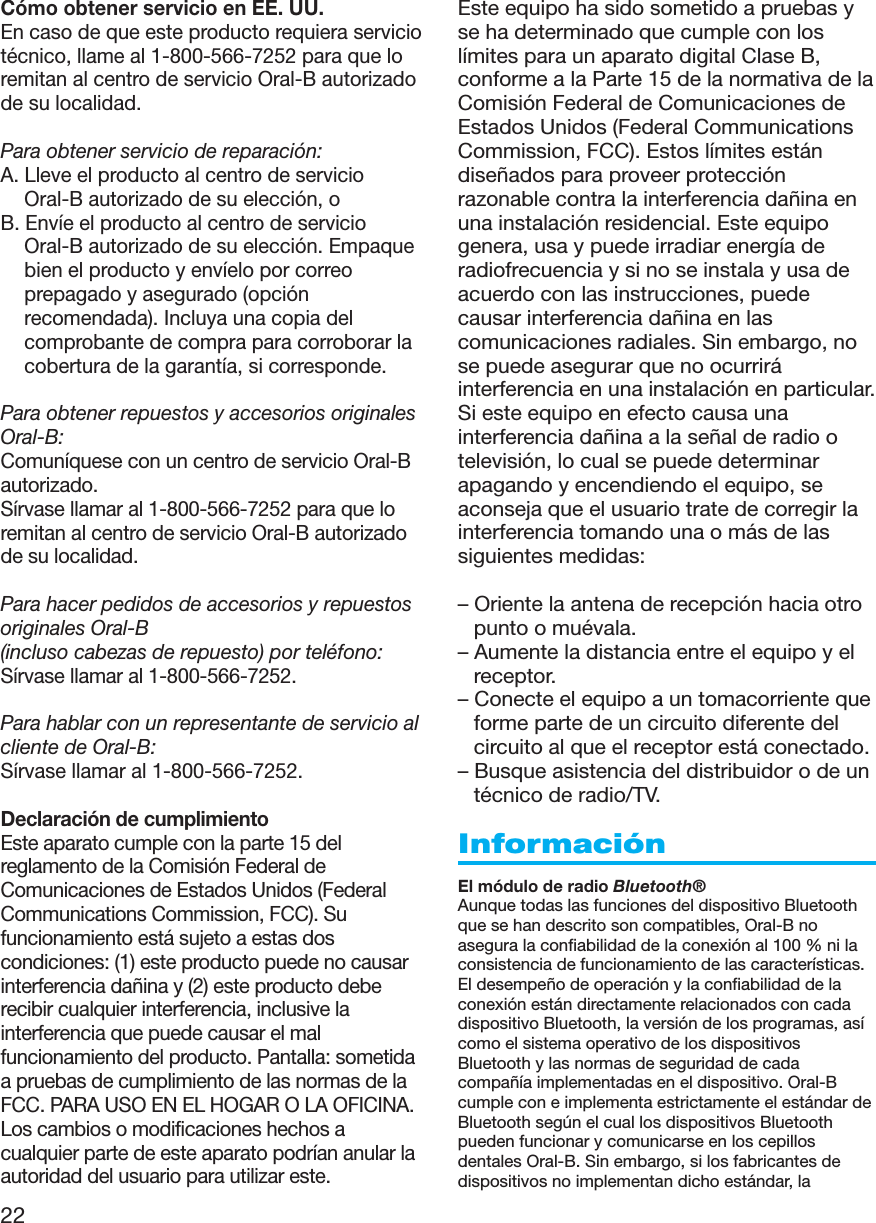 22Cómo obtener servicio en EE. UU.En caso de que este producto requiera serviciotécnico, llame al 1-800-566-7252 para que loremitan al centro de servicio Oral-B autorizadode su localidad.Para obtener servicio de reparación:A. Lleve el producto al centro de servicioOral-B autorizado de su elección, oB. Envíe el producto al centro de servicioOral-B autorizado de su elección. Empaquebien el producto y envíelo por correoprepagado y asegurado (opciónrecomendada). Incluya una copia delcomprobante de compra para corroborar lacobertura de la garantía, si corresponde.Para obtener repuestos y accesorios originalesOral-B:Comuníquese con un centro de servicio Oral-Bautorizado.Sírvase llamar al 1-800-566-7252 para que loremitan al centro de servicio Oral-B autorizadode su localidad.Para hacer pedidos de accesorios y repuestosoriginales Oral-B(incluso cabezas de repuesto) por teléfono:Sírvase llamar al 1-800-566-7252.Para hablar con un representante de servicio alcliente de Oral-B:Sírvase llamar al 1-800-566-7252.Declaración de cumplimientoEste aparato cumple con la parte 15 delreglamento de la Comisión Federal deComunicaciones de Estados Unidos (FederalCommunications Commission, FCC). Sufuncionamiento está sujeto a estas doscondiciones: (1) este producto puede no causarinterferencia dañina y (2) este producto deberecibir cualquier interferencia, inclusive lainterferencia que puede causar el malfuncionamiento del producto. Pantalla: sometidaa pruebas de cumplimiento de las normas de laFCC. PARA USO EN EL HOGAR O LA OFICINA.Los cambios o modificaciones hechos acualquier parte de este aparato podrían anular laautoridad del usuario para utilizar este.Este equipo ha sido sometido a pruebas yse ha determinado que cumple con loslímites para un aparato digital Clase B,conforme a la Parte 15 de la normativa de laComisión Federal de Comunicaciones deEstados Unidos (Federal CommunicationsCommission, FCC). Estos límites estándiseñados para proveer protecciónrazonable contra la interferencia dañina enuna instalación residencial. Este equipogenera, usa y puede irradiar energía deradiofrecuencia y si no se instala y usa deacuerdo con las instrucciones, puedecausar interferencia dañina en lascomunicaciones radiales. Sin embargo, nose puede asegurar que no ocurriráinterferencia en una instalación en particular.Si este equipo en efecto causa unainterferencia dañina a la señal de radio otelevisión, lo cual se puede determinarapagando y encendiendo el equipo, seaconseja que el usuario trate de corregir lainterferencia tomando una o más de lassiguientes medidas:– Oriente la antena de recepción hacia otropunto o muévala.– Aumente la distancia entre el equipo y elreceptor.– Conecte el equipo a un tomacorriente queforme parte de un circuito diferente delcircuito al que el receptor está conectado.– Busque asistencia del distribuidor o de untécnico de radio/TV.InformaciónEl módulo de radio Bluetooth®Aunque todas las funciones del dispositivo Bluetoothque se han descrito son compatibles, Oral-B noasegura la confiabilidad de la conexión al 100 % ni laconsistencia de funcionamiento de las características.El desempeño de operación y la confiabilidad de laconexión están directamente relacionados con cadadispositivo Bluetooth, la versión de los programas, asícomo el sistema operativo de los dispositivosBluetooth y las normas de seguridad de cadacompañía implementadas en el dispositivo. Oral-Bcumple con e implementa estrictamente el estándar deBluetooth según el cual los dispositivos Bluetoothpueden funcionar y comunicarse en los cepillosdentales Oral-B. Sin embargo, si los fabricantes dedispositivos no implementan dicho estándar, la