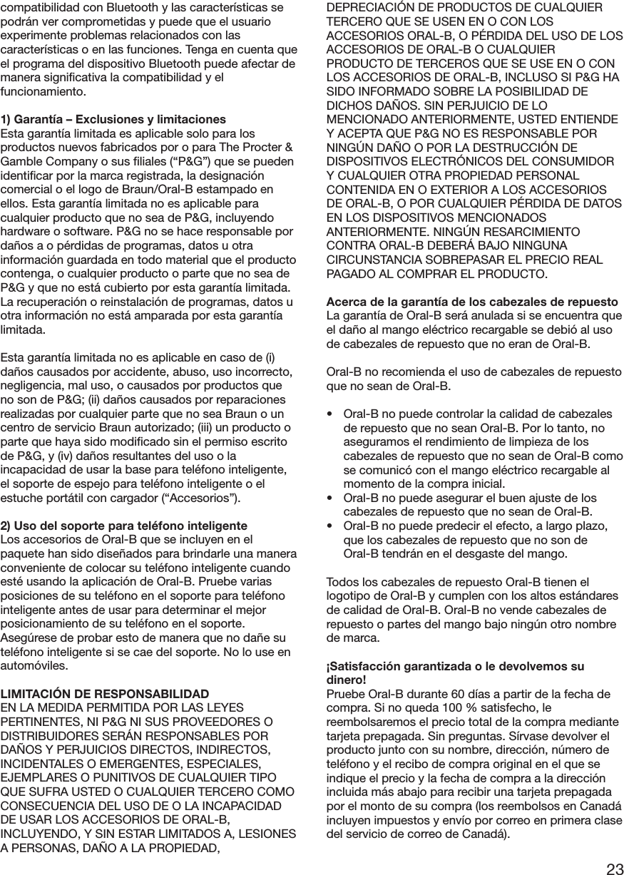 23compatibilidad con Bluetooth y las características sepodrán ver comprometidas y puede que el usuarioexperimente problemas relacionados con lascaracterísticas o en las funciones. Tenga en cuenta queel programa del dispositivo Bluetooth puede afectar demanera significativa la compatibilidad y elfuncionamiento.1) Garantía – Exclusiones y limitacionesEsta garantía limitada es aplicable solo para losproductos nuevos fabricados por o para The Procter &amp;Gamble Company o sus filiales (“P&amp;G”) que se puedenidentificar por la marca registrada, la designacióncomercial o el logo de Braun/Oral-B estampado enellos. Esta garantía limitada no es aplicable paracualquier producto que no sea de P&amp;G, incluyendohardware o software. P&amp;G no se hace responsable pordaños a o pérdidas de programas, datos u otrainformación guardada en todo material que el productocontenga, o cualquier producto o parte que no sea deP&amp;G y que no está cubierto por esta garantía limitada.La recuperación o reinstalación de programas, datos uotra información no está amparada por esta garantíalimitada.Esta garantía limitada no es aplicable en caso de (i)daños causados por accidente, abuso, uso incorrecto,negligencia, mal uso, o causados por productos queno son de P&amp;G; (ii) daños causados por reparacionesrealizadas por cualquier parte que no sea Braun o uncentro de servicio Braun autorizado; (iii) un producto oparte que haya sido modificado sin el permiso escritode P&amp;G, y (iv) daños resultantes del uso o laincapacidad de usar la base para teléfono inteligente,el soporte de espejo para teléfono inteligente o elestuche portátil con cargador (“Accesorios”).2) Uso del soporte para teléfono inteligenteLos accesorios de Oral-B que se incluyen en elpaquete han sido diseñados para brindarle una maneraconveniente de colocar su teléfono inteligente cuandoesté usando la aplicación de Oral-B. Pruebe variasposiciones de su teléfono en el soporte para teléfonointeligente antes de usar para determinar el mejorposicionamiento de su teléfono en el soporte.Asegúrese de probar esto de manera que no dañe suteléfono inteligente si se cae del soporte. No lo use enautomóviles.LIMITACIÓN DE RESPONSABILIDADEN LA MEDIDA PERMITIDA POR LAS LEYESPERTINENTES, NI P&amp;G NI SUS PROVEEDORES ODISTRIBUIDORES SERÁN RESPONSABLES PORDAÑOS Y PERJUICIOS DIRECTOS, INDIRECTOS,INCIDENTALES O EMERGENTES, ESPECIALES,EJEMPLARES O PUNITIVOS DE CUALQUIER TIPOQUE SUFRA USTED O CUALQUIER TERCERO COMOCONSECUENCIA DEL USO DE O LA INCAPACIDADDE USAR LOS ACCESORIOS DE ORAL-B,INCLUYENDO, Y SIN ESTAR LIMITADOS A, LESIONESA PERSONAS, DAÑO A LA PROPIEDAD,DEPRECIACIÓN DE PRODUCTOS DE CUALQUIERTERCERO QUE SE USEN EN O CON LOSACCESORIOS ORAL-B, O PÉRDIDA DEL USO DE LOSACCESORIOS DE ORAL-B O CUALQUIERPRODUCTO DE TERCEROS QUE SE USE EN O CONLOS ACCESORIOS DE ORAL-B, INCLUSO SI P&amp;G HASIDO INFORMADO SOBRE LA POSIBILIDAD DEDICHOS DAÑOS. SIN PERJUICIO DE LOMENCIONADO ANTERIORMENTE, USTED ENTIENDEY ACEPTA QUE P&amp;G NO ES RESPONSABLE PORNINGÚN DAÑO O POR LA DESTRUCCIÓN DEDISPOSITIVOS ELECTRÓNICOS DEL CONSUMIDORY CUALQUIER OTRA PROPIEDAD PERSONALCONTENIDA EN O EXTERIOR A LOS ACCESORIOSDE ORAL-B, O POR CUALQUIER PÉRDIDA DE DATOSEN LOS DISPOSITIVOS MENCIONADOSANTERIORMENTE. NINGÚN RESARCIMIENTOCONTRA ORAL-B DEBERÁ BAJO NINGUNACIRCUNSTANCIA SOBREPASAR EL PRECIO REALPAGADO AL COMPRAR EL PRODUCTO.Acerca de la garantía de los cabezales de repuestoLa garantía de Oral-B será anulada si se encuentra queel daño al mango eléctrico recargable se debió al usode cabezales de repuesto que no eran de Oral-B.Oral-B no recomienda el uso de cabezales de repuestoque no sean de Oral-B.• Oral-B no puede controlar la calidad de cabezalesde repuesto que no sean Oral-B. Por lo tanto, noaseguramos el rendimiento de limpieza de loscabezales de repuesto que no sean de Oral-B comose comunicó con el mango eléctrico recargable almomento de la compra inicial.• Oral-B no puede asegurar el buen ajuste de loscabezales de repuesto que no sean de Oral-B.• Oral-B no puede predecir el efecto, a largo plazo,que los cabezales de repuesto que no son deOral-B tendrán en el desgaste del mango.Todos los cabezales de repuesto Oral-B tienen ellogotipo de Oral-B y cumplen con los altos estándaresde calidad de Oral-B. Oral-B no vende cabezales derepuesto o partes del mango bajo ningún otro nombrede marca.¡Satisfacción garantizada o le devolvemos sudinero!Pruebe Oral-B durante 60 días a partir de la fecha decompra. Si no queda 100 % satisfecho, lereembolsaremos el precio total de la compra mediantetarjeta prepagada. Sin preguntas. Sírvase devolver elproducto junto con su nombre, dirección, número deteléfono y el recibo de compra original en el que seindique el precio y la fecha de compra a la direcciónincluida más abajo para recibir una tarjeta prepagadapor el monto de su compra (los reembolsos en Canadáincluyen impuestos y envío por correo en primera clasedel servicio de correo de Canadá).