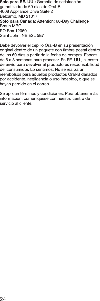 24Solo para EE. UU.: Garantía de satisfaccióngarantizada de 60 días de Oral-B4608 Appliance Drive Suite 2Belcamp, MD 21017Solo para Canadá: Attention: 60-Day ChallengeBraun MBGPO Box 12060Saint John, NB E2L 5E7Debe devolver el cepillo Oral-B en su presentaciónoriginal dentro de un paquete con timbre postal dentrode los 60 días a partir de la fecha de compra. Esperede 6 a 8 semanas para procesar. En EE. UU., el costode envío para devolver el producto es responsabilidaddel consumidor. Lo sentimos: No se realizaránreembolsos para aquellos productos Oral-B dañadospor accidente, negligencia o uso indebido, o que sehayan perdido en el correo.Se aplican términos y condiciones. Para obtener másinformación, comuníquese con nuestro centro deservicio al cliente.
