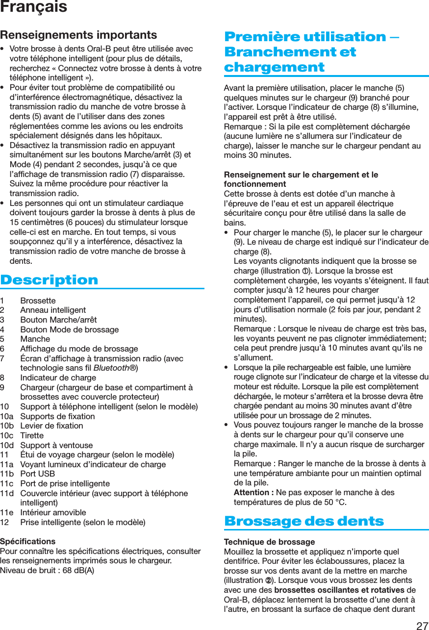 27Renseignements importants• Votre brosse à dents Oral-B peut être utilisée avecvotre téléphone intelligent (pour plus de détails,recherchez « Connectez votre brosse à dents à votretéléphone intelligent »).• Pour éviter tout problème de compatibilité oud’interférence électromagnétique, désactivez latransmission radio du manche de votre brosse àdents (5) avant de l’utiliser dans des zonesréglementées comme les avions ou les endroitsspécialement désignés dans les hôpitaux.• Désactivez la transmission radio en appuyantsimultanément sur les boutons Marche/arrêt (3) etMode (4) pendant 2 secondes, jusqu’à ce quel’affichage de transmission radio (7) disparaisse.Suivez la même procédure pour réactiver latransmission radio.• Les personnes qui ont un stimulateur cardiaquedoivent toujours garder la brosse à dents à plus de15 centimètres (6 pouces) du stimulateur lorsquecelle-ci est en marche. En tout temps, si voussoupçonnez qu’il y a interférence, désactivez latransmission radio de votre manche de brosse àdents.Description1 Brossette2 Anneau intelligent3 Bouton Marche/arrêt4 Bouton Mode de brossage5 Manche6 Affichage du mode de brossage7 Écran d’affichage à transmission radio (avectechnologie sans fil Bluetooth®)8 Indicateur de charge9 Chargeur (chargeur de base et compartiment àbrossettes avec couvercle protecteur)10 Support à téléphone intelligent (selon le modèle)10a Supports de fixation10b Levier de fixation10c Tirette10d Support à ventouse11 Étui de voyage chargeur (selon le modèle)11a Voyant lumineux d’indicateur de charge11b Port USB11c Port de prise intelligente11d Couvercle intérieur (avec support à téléphoneintelligent)11e Intérieur amovible12 Prise intelligente (selon le modèle)SpécificationsPour connaître les spécifications électriques, consulterles renseignements imprimés sous le chargeur.Niveau de bruit : 68 dB(A)Première utilisation –Branchement etchargementAvant la première utilisation, placer le manche (5)quelques minutes sur le chargeur (9) branché pourl’activer. Lorsque l’indicateur de charge (8) s’illumine,l’appareil est prêt à être utilisé.Remarque : Si la pile est complètement déchargée(aucune lumière ne s’allumera sur l’indicateur decharge), laisser le manche sur le chargeur pendant aumoins 30 minutes.Renseignement sur le chargement et lefonctionnementCette brosse à dents est dotée d’un manche àl’épreuve de l’eau et est un appareil électriquesécuritaire conçu pour être utilisé dans la salle debains.• Pour charger le manche (5), le placer sur le chargeur(9). Le niveau de charge est indiqué sur l’indicateur decharge (8).Les voyants clignotants indiquent que la brosse secharge (illustration ➀). Lorsque la brosse estcomplètement chargée, les voyants s’éteignent. Il fautcompter jusqu’à 12 heures pour chargercomplètement l’appareil, ce qui permet jusqu’à 12jours d’utilisation normale (2 fois par jour, pendant 2minutes).Remarque : Lorsque le niveau de charge est très bas,les voyants peuvent ne pas clignoter immédiatement;cela peut prendre jusqu’à 10 minutes avant qu’ils nes’allument.• Lorsque la pile rechargeable est faible, une lumièrerouge clignote sur l’indicateur de charge et la vitesse dumoteur est réduite. Lorsque la pile est complètementdéchargée, le moteur s’arrêtera et la brosse devra êtrechargée pendant au moins 30 minutes avant d’êtreutilisée pour un brossage de 2 minutes.• Vous pouvez toujours ranger le manche de la brosseà dents sur le chargeur pour qu’il conserve unecharge maximale. Il n’y a aucun risque de surchargerla pile.Remarque : Ranger le manche de la brosse à dents àune température ambiante pour un maintien optimalde la pile.Attention : Ne pas exposer le manche à destempératures de plus de 50°C.Brossage des dentsTechnique de brossageMouillez la brossette et appliquez n’importe queldentifrice. Pour éviter les éclaboussures, placez labrosse sur vos dents avant de la mettre en marche(illustration ➁). Lorsque vous vous brossez les dentsavec une des brossettes oscillantes et rotatives deOral-B, déplacez lentement la brossette d’une dent àl’autre, en brossant la surface de chaque dent durantFrançais