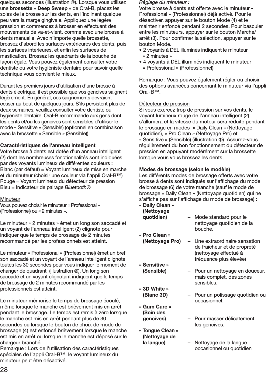 28quelques secondes (illustration ➂). Lorsque vous utilisezune brossette «Deep Sweep» de Oral-B, placez lessoies de la brosse sur les dents, en l’inclinant quelquepeu vers la marge gingivale. Appliquez une légèrepression et commencez à brosser en effectuant desmouvements de va-et-vient, comme avec une brosse àdents manuelle. Avec n’importe quelle brossette,brossez d’abord les surfaces extérieures des dents, puisles surfaces intérieures, et enfin les surfaces demastication. Brossez les quadrants de la bouche defaçon égale. Vous pouvez également consulter votredentiste ou votre hygiéniste dentaire pour savoir quelletechnique vous convient le mieux.Durant les premiers jours d’utilisation d’une brosse àdents électrique, il est possible que vos gencives saignentlégèrement. En général, ces saignements devraientcesser au bout de quelques jours. S’ils persistent plus dedeux semaines, veuillez consulter votre dentiste ouhygiéniste dentaire. Oral-B recommande aux gens dontles dents et/ou les gencives sont sensibles d’utiliser lemode « Sensitive » (Sensible) (optionnel en combinaisonavec la brossette « Sensible » (Sensible)).Caractéristiques de l’anneau intelligentVotre brosse à dents est dotée d’un anneau intelligent(2) dont les nombreuses fonctionnalités sont indiquéespar des voyants lumineux de différentes couleurs :Blanc (par défaut) = Voyant lumineux de mise en marcheet du minuteur (choisir une couleur via l’appli Oral-B™)Rouge = Voyant lumineux du détecteur de pressionBleu = Indicateur de pairage Bluetooth®MinuteurVous pouvez choisir le minuteur « Professional »(Professionnel) ou « 2 minutes ».Le minuteur « 2 minutes » émet un long son saccadé etun voyant de l’anneau intelligent (2) clignote pourindiquer que le temps de brossage de 2 minutesrecommandé par les professionnels est atteint.Le minuteur «Professional» (Professionnel) émet un brefson saccadé et un voyant de l’anneau intelligent clignotetoutes les 30 secondes pour vous indiquer le moment dechanger de quadrant  (illustration ➂). Un long sonsaccadé et un voyant clignotant indiquent que le tempsde brossage de 2 minutes recommandé par lesprofessionnels est atteint.Le minuteur mémorise le temps de brossage écoulé,même lorsque le manche est brièvement mis en arrêtpendant le brossage. Le temps est remis à zéro lorsquele manche est mis en arrêt pendant plus de 30secondes ou lorsque le bouton de choix de mode debrossage (4) est enfoncé brièvement lorsque le mancheest mis en arrêt ou lorsque le manche est déposé sur lechargeur branché.Remarque : Lors de l’utilisation des caractéristiquesspéciales de l’appli Oral-B™, le voyant lumineux duminuteur peut être désactivé.Réglage du minuteur :Votre brosse à dents est offerte avec le minuteur «Professional » (Professionnel) déjà activé. Pour ledésactiver, appuyer sur le bouton Mode (4) et lemaintenir enfoncé pendant 2 secondes. Pour basculerentre les minuteurs, appuyer sur le bouton Marche/arrêt (3). Pour confirmer la sélection, appuyer sur lebouton Mode.• 2 voyants à DEL illuminés indiquent le minuteur« 2 minutes »• 4 voyants à DEL illuminés indiquent le minuteur« Professional » (Professionnel)Remarque : Vous pouvez également régler ou choisirdes options avancées concernant le minuteur via l’appliOral-B™.Détecteur de pressionSi vous exercez trop de pression sur vos dents, levoyant lumineux rouge de l’anneau intelligent (2)s’allumera et la vitesse du moteur sera réduite pendantle brossage en modes  «Daily Clean» (Nettoyagequotidien), «Pro Clean» (Nettoyage Pro) et«Sensitive» (Sensible) (illustration ➂). Assurez-vousrégulièrement du bon fonctionnement du détecteur depression en appuyant modérément sur la brossettelorsque vous vous brossez les dents.Modes de brossage (selon le modèle)Les différents modes de brossage offerts avec votrebrosse à dents sont indiqués sur l’affichage du modede brossage (6) de votre manche (sauf le mode debrossage « Daily Clean » (Nettoyage quotidien) qui nes’affiche pas sur l’affichage du mode de brossage) :« Daily Clean »(Nettoyagequotidien) –   Mode standard pour lenettoyage quotidien de labouche.« Pro Clean »(Nettoyage Pro) –   Une extraordinaire sensationde fraîcheur et de propreté(nettoyage effectué àfréquence plus élevée)« Sensitive »(Sensible) – Pour un nettoyage en douceur,mais complet, des zonessensibles.« 3D White »(Blanc 3D) – Pour un polissage quotidien ouoccasionnel.« Gum Care »(Soin desgencives) – Pour masser délicatementles gencives.« Tongue Clean »(Nettoyage dela langue)– Nettoyage de la langueoccasionnel ou quotidien