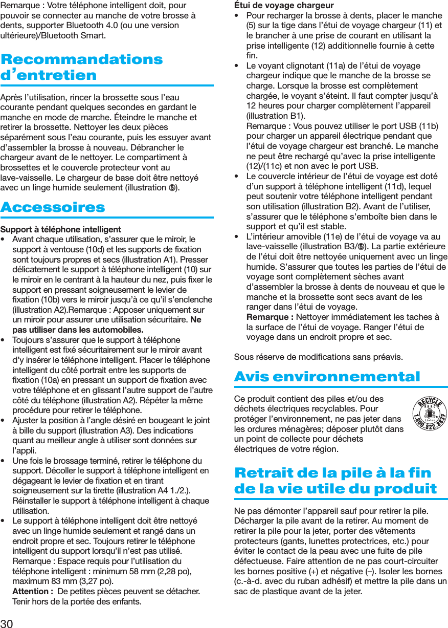 30Remarque : Votre téléphone intelligent doit, pourpouvoir se connecter au manche de votre brosse àdents, supporter Bluetooth 4.0 (ou une versionultérieure)/Bluetooth Smart.Recommandationsd’entretienAprès l’utilisation, rincer la brossette sous l’eaucourante pendant quelques secondes en gardant lemanche en mode de marche. Éteindre le manche etretirer la brossette. Nettoyer les deux piècesséparément sous l’eau courante, puis les essuyer avantd’assembler la brosse à nouveau. Débrancher lechargeur avant de le nettoyer. Le compartiment àbrossettes et le couvercle protecteur vont aulave-vaisselle. Le chargeur de base doit être nettoyéavec un linge humide seulement (illustration ➄).AccessoiresSupport à téléphone intelligent• Avant chaque utilisation, s’assurer que le miroir, lesupport à ventouse (10d) et les supports de fixationsont toujours propres et secs (illustration A1). Presserdélicatement le support à téléphone intelligent (10) surle miroir en le centrant à la hauteur du nez, puis fixer lesupport en pressant soigneusement le levier defixation (10b) vers le miroir jusqu’à ce qu’il s’enclenche(illustration A2).Remarque : Apposer uniquement surun miroir pour assurer une utilisation sécuritaire. Nepas utiliser dans les automobiles.• Toujours s’assurer que le support à téléphoneintelligent est fixé sécuritairement sur le miroir avantd’y insérer le téléphone intelligent. Placer le téléphoneintelligent du côté portrait entre les supports defixation (10a) en pressant un support de fixation avecvotre téléphone et en glissant l’autre support de l’autrecôté du téléphone (illustration A2). Répéter la mêmeprocédure pour retirer le téléphone.• Ajuster la position à l’angle désiré en bougeant le jointà bille du support (illustration A3). Des indicationsquant au meilleur angle à utiliser sont données surl’appli.• Une fois le brossage terminé, retirer le téléphone dusupport. Décoller le support à téléphone intelligent endégageant le levier de fixation et en tirantsoigneusement sur la tirette (illustration A4 1./2.).Réinstaller le support à téléphone intelligent à chaqueutilisation.• Le support à téléphone intelligent doit être nettoyéavec un linge humide seulement et rangé dans unendroit propre et sec. Toujours retirer le téléphoneintelligent du support lorsqu’il n’est pas utilisé.Remarque : Espace requis pour l’utilisation dutéléphone intelligent : minimum 58 mm (2,28 po),maximum 83 mm (3,27 po).Attention :  De petites pièces peuvent se détacher.Tenir hors de la portée des enfants.Étui de voyage chargeur• Pour recharger la brosse à dents, placer le manche(5) sur la tige dans l’étui de voyage chargeur (11) etle brancher à une prise de courant en utilisant laprise intelligente (12) additionnelle fournie à cettefin.• Le voyant clignotant (11a) de l’étui de voyagechargeur indique que le manche de la brosse secharge. Lorsque la brosse est complètementchargée, le voyant s’éteint. Il faut compter jusqu’à12 heures pour charger complètement l’appareil(illustration B1). Remarque : Vous pouvez utiliser le port USB (11b)pour charger un appareil électrique pendant quel’étui de voyage chargeur est branché. Le manchene peut être rechargé qu’avec la prise intelligente(12)/(11c) et non avec le port USB.• Le couvercle intérieur de l’étui de voyage est dotéd’un support à téléphone intelligent (11d), lequelpeut soutenir votre téléphone intelligent pendantson utilisation (illustration B2). Avant de l’utiliser,s’assurer que le téléphone s’emboîte bien dans lesupport et qu’il est stable.• L’intérieur amovible (11e) de l’étui de voyage va aulave-vaisselle (illustration B3/➄). La partie extérieurede l’étui doit être nettoyée uniquement avec un lingehumide. S’assurer que toutes les parties de l’étui devoyage sont complètement sèches avantd’assembler la brosse à dents de nouveau et que lemanche et la brossette sont secs avant de lesranger dans l’étui de voyage.Remarque : Nettoyer immédiatement les taches àla surface de l’étui de voyage. Ranger l’étui devoyage dans un endroit propre et sec.Sous réserve de modifications sans préavis.Avis environnementalCe produit contient des piles et/ou desdéchets électriques recyclables. Pourprotéger l’environnement, ne pas jeter dansles ordures ménagères; déposer plutôt dansun point de collecte pour déchetsélectriques de votre région.Retrait de la pile à la finde la vie utile du produitNe pas démonter l’appareil sauf pour retirer la pile.Décharger la pile avant de la retirer. Au moment deretirer la pile pour la jeter, porter des vêtementsprotecteurs (gants, lunettes protectrices, etc.) pouréviter le contact de la peau avec une fuite de piledéfectueuse. Faire attention de ne pas court-circuiterles bornes positive (+) et négative (–). Isoler les bornes(c.-à-d. avec du ruban adhésif) et mettre la pile dans unsac de plastique avant de la jeter.