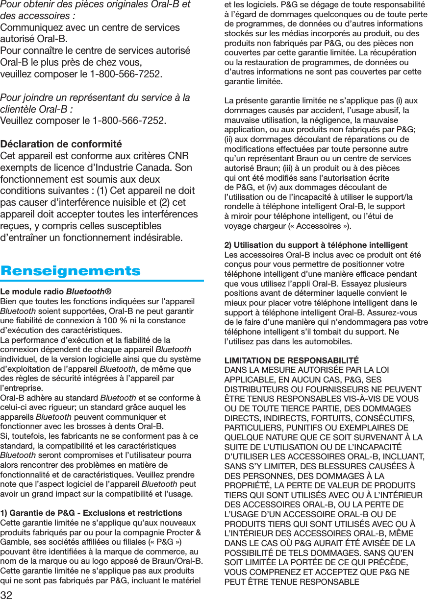 32Pour obtenir des pièces originales Oral-B etdes accessoires :Communiquez avec un centre de servicesautorisé Oral-B.Pour connaître le centre de services autoriséOral-B le plus près de chez vous,veuillez composer le 1-800-566-7252.Pour joindre un représentant du service à laclientèle Oral-B :Veuillez composer le 1-800-566-7252.Déclaration de conformitéCet appareil est conforme aux critères CNRexempts de licence d’Industrie Canada. Sonfonctionnement est soumis aux deuxconditions suivantes : (1) Cet appareil ne doitpas causer d’interférence nuisible et (2) cetappareil doit accepter toutes les interférencesreçues, y compris celles susceptiblesd’entraîner un fonctionnement indésirable.RenseignementsLe module radio Bluetooth®Bien que toutes les fonctions indiquées sur l’appareilBluetooth soient supportées, Oral-B ne peut garantirune fiabilité de connexion à 100 % ni la constanced’exécution des caractéristiques.La performance d’exécution et la fiabilité de laconnexion dépendent de chaque appareil Bluetoothindividuel, de la version logicielle ainsi que du systèmed’exploitation de l’appareil Bluetooth, de même quedes règles de sécurité intégrées à l’appareil parl’entreprise.Oral-B adhère au standard Bluetooth et se conforme àcelui-ci avec rigueur; un standard grâce auquel lesappareils Bluetooth peuvent communiquer etfonctionner avec les brosses à dents Oral-B.Si, toutefois, les fabricants ne se conforment pas à cestandard, la compatibilité et les caractéristiquesBluetooth seront compromises et l’utilisateur pourraalors rencontrer des problèmes en matière defonctionnalité et de caractéristiques. Veuillez prendrenote que l’aspect logiciel de l’appareil Bluetooth peutavoir un grand impact sur la compatibilité et l’usage.1) Garantie de P&amp;G - Exclusions et restrictionsCette garantie limitée ne s’applique qu’aux nouveauxproduits fabriqués par ou pour la compagnie Procter &amp;Gamble, ses sociétés affiliées ou filiales (« P&amp;G »)pouvant être identifiées à la marque de commerce, aunom de la marque ou au logo apposé de Braun/Oral-B.Cette garantie limitée ne s’applique pas aux produitsqui ne sont pas fabriqués par P&amp;G, incluant le matérielet les logiciels. P&amp;G se dégage de toute responsabilitéà l’égard de dommages quelconques ou de toute pertede programmes, de données ou d’autres informationsstockés sur les médias incorporés au produit, ou desproduits non fabriqués par P&amp;G, ou des pièces noncouvertes par cette garantie limitée. La récupérationou la restauration de programmes, de données oud’autres informations ne sont pas couvertes par cettegarantie limitée.La présente garantie limitée ne s’applique pas (i) auxdommages causés par accident, l’usage abusif, lamauvaise utilisation, la négligence, la mauvaiseapplication, ou aux produits non fabriqués par P&amp;G;(ii) aux dommages découlant de réparations ou demodifications effectuées par toute personne autrequ’un représentant Braun ou un centre de servicesautorisé Braun; (iii) à un produit ou à des piècesqui ont été modifiés sans l’autorisation écritede P&amp;G, et (iv) aux dommages découlant del’utilisation ou de l’incapacité à utiliser le support/larondelle à téléphone intelligent Oral-B, le supportà miroir pour téléphone intelligent, ou l’étui devoyage chargeur (« Accessoires »).2) Utilisation du support à téléphone intelligentLes accessoires Oral-B inclus avec ce produit ont étéconçus pour vous permettre de positionner votretéléphone intelligent d’une manière efficace pendantque vous utilisez l’appli Oral-B. Essayez plusieurspositions avant de déterminer laquelle convient lemieux pour placer votre téléphone intelligent dans lesupport à téléphone intelligent Oral-B. Assurez-vousde le faire d’une manière qui n’endommagera pas votretéléphone intelligent s’il tombait du support. Nel’utilisez pas dans les automobiles.LIMITATION DE RESPONSABILITÉDANS LA MESURE AUTORISÉE PAR LA LOIAPPLICABLE, EN AUCUN CAS, P&amp;G, SESDISTRIBUTEURS OU FOURNISSEURS NE PEUVENTÊTRE TENUS RESPONSABLES VIS-À-VIS DE VOUSOU DE TOUTE TIERCE PARTIE, DES DOMMAGESDIRECTS, INDIRECTS, FORTUITS, CONSÉCUTIFS,PARTICULIERS, PUNITIFS OU EXEMPLAIRES DEQUELQUE NATURE QUE CE SOIT SURVENANT À LASUITE DE L’UTILISATION OU DE L’INCAPACITÉD’UTILISER LES ACCESSOIRES ORAL-B, INCLUANT,SANS S’Y LIMITER, DES BLESSURES CAUSÉES ÀDES PERSONNES, DES DOMMAGES À LAPROPRIÉTÉ, LA PERTE DE VALEUR DE PRODUITSTIERS QUI SONT UTILISÉS AVEC OU À L’INTÉRIEURDES ACCESSOIRES ORAL-B, OU LA PERTE DEL’USAGE D’UN ACCESSOIRE ORAL-B OU DEPRODUITS TIERS QUI SONT UTILISÉS AVEC OU ÀL’INTÉRIEUR DES ACCESSOIRES ORAL-B, MÊMEDANS LE CAS OÙ P&amp;G AURAIT ÉTÉ AVISÉE DE LAPOSSIBILITÉ DE TELS DOMMAGES. SANS QU’ENSOIT LIMITÉE LA PORTÉE DE CE QUI PRÉCÈDE,VOUS COMPRENEZ ET ACCEPTEZ QUE P&amp;G NEPEUT ÊTRE TENUE RESPONSABLE