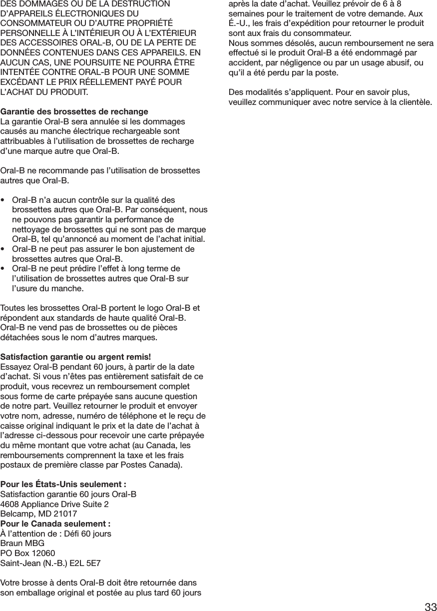 33DES DOMMAGES OU DE LA DESTRUCTIOND’APPAREILS ÉLECTRONIQUES DUCONSOMMATEUR OU D’AUTRE PROPRIÉTÉPERSONNELLE À L’INTÉRIEUR OU À L’EXTÉRIEURDES ACCESSOIRES ORAL-B, OU DE LA PERTE DEDONNÉES CONTENUES DANS CES APPAREILS. ENAUCUN CAS, UNE POURSUITE NE POURRA ÊTREINTENTÉE CONTRE ORAL-B POUR UNE SOMMEEXCÉDANT LE PRIX RÉELLEMENT PAYÉ POURL’ACHAT DU PRODUIT.Garantie des brossettes de rechangeLa garantie Oral-B sera annulée si les dommagescausés au manche électrique rechargeable sontattribuables à l’utilisation de brossettes de recharged’une marque autre que Oral-B.Oral-B ne recommande pas l’utilisation de brossettesautres que Oral-B.• Oral-B n’a aucun contrôle sur la qualité desbrossettes autres que Oral-B. Par conséquent, nousne pouvons pas garantir la performance denettoyage de brossettes qui ne sont pas de marqueOral-B, tel qu’annoncé au moment de l’achat initial.• Oral-B ne peut pas assurer le bon ajustement debrossettes autres que Oral-B.• Oral-B ne peut prédire l’effet à long terme del’utilisation de brossettes autres que Oral-B surl’usure du manche.Toutes les brossettes Oral-B portent le logo Oral-B etrépondent aux standards de haute qualité Oral-B.Oral-B ne vend pas de brossettes ou de piècesdétachées sous le nom d’autres marques.Satisfaction garantie ou argent remis!Essayez Oral-B pendant 60 jours, à partir de la dated’achat. Si vous n’êtes pas entièrement satisfait de ceproduit, vous recevrez un remboursement completsous forme de carte prépayée sans aucune questionde notre part. Veuillez retourner le produit et envoyervotre nom, adresse, numéro de téléphone et le reçu decaisse original indiquant le prix et la date de l’achat àl’adresse ci-dessous pour recevoir une carte prépayéedu même montant que votre achat (au Canada, lesremboursements comprennent la taxe et les fraispostaux de première classe par Postes Canada).Pour les États-Unis seulement :Satisfaction garantie 60 jours Oral-B4608 Appliance Drive Suite 2Belcamp, MD 21017Pour le Canada seulement :À l’attention de : Défi 60 joursBraun MBGPO Box 12060Saint-Jean (N.-B.) E2L 5E7Votre brosse à dents Oral-B doit être retournée dansson emballage original et postée au plus tard 60 joursaprès la date d’achat. Veuillez prévoir de 6 à 8semaines pour le traitement de votre demande. AuxÉ.-U., les frais d’expédition pour retourner le produitsont aux frais du consommateur.Nous sommes désolés, aucun remboursement ne seraeffectué si le produit Oral-B a été endommagé paraccident, par négligence ou par un usage abusif, ouqu’il a été perdu par la poste.Des modalités s’appliquent. Pour en savoir plus,veuillez communiquer avec notre service à la clientèle.