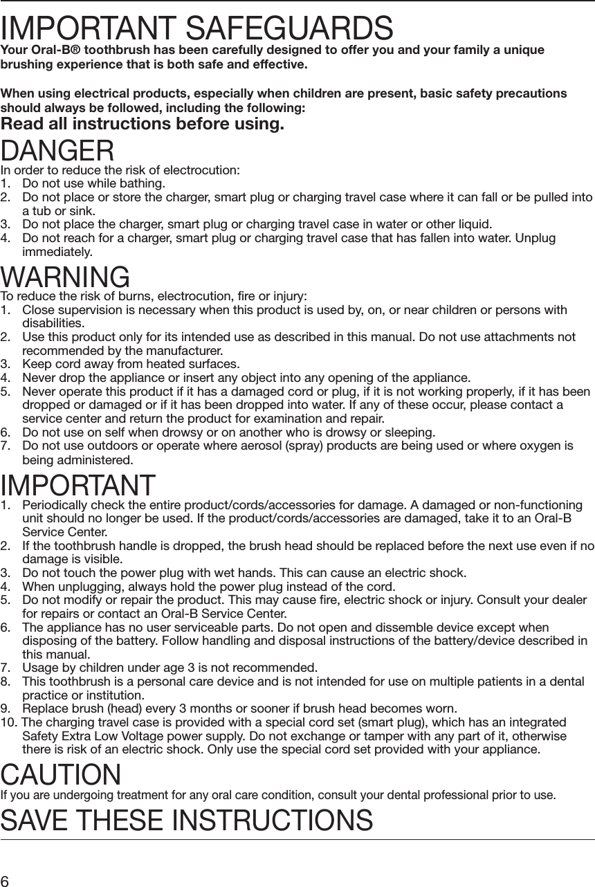 IMPORTANT SAFEGUARDSYour Oral-B® toothbrush has been carefully designed to offer you and your family a uniquebrushing experience that is both safe and effective.When using electrical products, especially when children are present, basic safety precautionsshould always be followed, including the following:Read all instructions before using.DANGERIn order to reduce the risk of electrocution:1. Do not use while bathing.2. Do not place or store the charger, smart plug or charging travel case where it can fall or be pulled intoa tub or sink.3. Do not place the charger, smart plug or charging travel case in water or other liquid.4. Do not reach for a charger, smart plug or charging travel case that has fallen into water. Unplugimmediately.WARNINGTo reduce the risk of burns, electrocution, fire or injury:1. Close supervision is necessary when this product is used by, on, or near children or persons withdisabilities.2. Use this product only for its intended use as described in this manual. Do not use attachments notrecommended by the manufacturer.3. Keep cord away from heated surfaces.4. Never drop the appliance or insert any object into any opening of the appliance.5. Never operate this product if it has a damaged cord or plug, if it is not working properly, if it has beendropped or damaged or if it has been dropped into water. If any of these occur, please contact aservice center and return the product for examination and repair.6. Do not use on self when drowsy or on another who is drowsy or sleeping.7. Do not use outdoors or operate where aerosol (spray) products are being used or where oxygen isbeing administered.IMPORTANT1. Periodically check the entire product/cords/accessories for damage. A damaged or non-functioningunit should no longer be used. If the product/cords/accessories are damaged, take it to an Oral-BService Center.2. If the toothbrush handle is dropped, the brush head should be replaced before the next use even if nodamage is visible.3. Do not touch the power plug with wet hands. This can cause an electric shock.4. When unplugging, always hold the power plug instead of the cord.5. Do not modify or repair the product. This may cause fire, electric shock or injury. Consult your dealerfor repairs or contact an Oral-B Service Center.6. The appliance has no user serviceable parts. Do not open and dissemble device except whendisposing of the battery. Follow handling and disposal instructions of the battery/device described inthis manual.7. Usage by children under age 3 is not recommended.8. This toothbrush is a personal care device and is not intended for use on multiple patients in a dentalpractice or institution.9. Replace brush (head) every 3 months or sooner if brush head becomes worn.10. The charging travel case is provided with a special cord set (smart plug), which has an integratedSafety Extra Low Voltage power supply. Do not exchange or tamper with any part of it, otherwisethere is risk of an electric shock. Only use the special cord set provided with your appliance.CAUTIONIf you are undergoing treatment for any oral care condition, consult your dental professional prior to use.SAVE THESE INSTRUCTIONS6