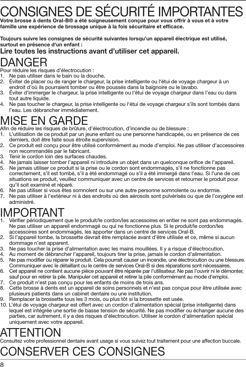 CONSIGNES DE SÉCURITÉ IMPORTANTESVotre brosse à dents Oral-B® a été soigneusement conçue pour vous offrir à vous et à votrefamille une expérience de brossage unique à la fois sécuritaire et efficace.Toujours suivre les consignes de sécurité suivantes lorsqu’un appareil électrique est utilisé,surtout en présence d‘un enfant :Lire toutes les instructions avant d’utiliser cet appareil.DANGERPour réduire les risques d’électrocution :1. Ne pas utiliser dans le bain ou la douche.2. Éviter de placer ou de ranger le chargeur, la prise intelligente ou l‘étui de voyage chargeur à unendroit d’où ils pourraient tomber ou être poussés dans la baignoire ou le lavabo.3. Éviter d’immerger le chargeur, la prise intelligente ou l‘étui de voyage chargeur dans l’eau ou danstout autre liquide.4. Ne pas toucher le chargeur, la prise intelligente ou l‘étui de voyage chargeur s’ils sont tombés dansl’eau. Les débrancher immédiatement.MISE EN GARDEAfin de réduire les risques de brûlure, d’électrocution, d’incendie ou de blessure :1. L’utilisation de ce produit par un jeune enfant ou une personne handicapée, ou en présence de cesderniers, doit être faite sous étroite supervision.2. Ce produit est conçu pour être utilisé conformément au mode d’emploi. Ne pas utiliser d’accessoiresnon recommandés par le fabricant.3. Tenir le cordon loin des surfaces chaudes.4. Ne jamais laisser tomber l’appareil ni introduire un objet dans un quelconque orifice de l’appareil.5. Ne jamais utiliser ce produit si la prise ou le cordon sont endommagés, s’il ne fonctionne pascorrectement, s’il est tombé, s’il a été endommagé ou s’il a été immergé dans l’eau. Si l’une de cessituations se produit, veuillez communiquer avec un centre de services et retourner le produit pourqu’il soit examiné et réparé.6. Ne pas utiliser si vous êtes somnolent ou sur une autre personne somnolente ou endormie.7. Ne pas utiliser à l’extérieur ni à des endroits où des aérosols sont pulvérisés ou que de l’oxygène estadministré.IMPORTANT1. Vérifier périodiquement que le produit/le cordon/les accessoires en entier ne sont pas endommagés.Ne pas utiliser un appareil endommagé ou qui ne fonctionne plus. Si le produit/le cordon/lesaccessoires sont endommagés, les apporter dans un centre de services Oral-B.2. Si l’appareil tombe, la brossette devrait être remplacée avant d’être utilisée et ce, même si aucundommage n’est apparent.3. Ne pas toucher la prise d’alimentation avec les mains mouillées. Il y a risque d’électrocution.4. Au moment de débrancher l’appareil, toujours tirer la prise, jamais le cordon d’alimentation.5. Ne pas modifier ou réparer le produit. Cela pourrait causer un incendie, une électrocution ou une blessure.Communiquer avec le détaillant ou le centre de services Oral-B si des réparations sont nécessaires.6. Cet appareil ne contient aucune pièce pouvant être réparée par l’utilisateur. Ne pas l’ouvrir ni le démonter,sauf pour en retirer la pile. Manipuler cet appareil et retirer la pile conformément au mode d’emploi.7. Ce produit n’est pas conçu pour les enfants de moins de trois ans.8. Cette brosse à dents est un appareil de soins personnels et n’est pas conçue pour être utilisée avecplusieurs patients dans un cabinet dentaire ou une institution.9. Remplacer la brossette tous les 3 mois, ou plus tôt si la brossette est usée.10. L’étui de voyage chargeur est offert avec un cordon d’alimentation spécial (prise intelligente) danslequel est intégrée une sortie de basse tension de sécurité. Ne pas modifier ou échanger aucune desparties, car autrement, il y a des risques d’électrocution. Utiliser le cordon d’alimentation spécialuniquement avec votre appareil.ATTENTIONConsultez votre professionnel dentaire avant usage si vous suivez tout traitement pour une affection buccale.CONSERVER CES CONSIGNES8