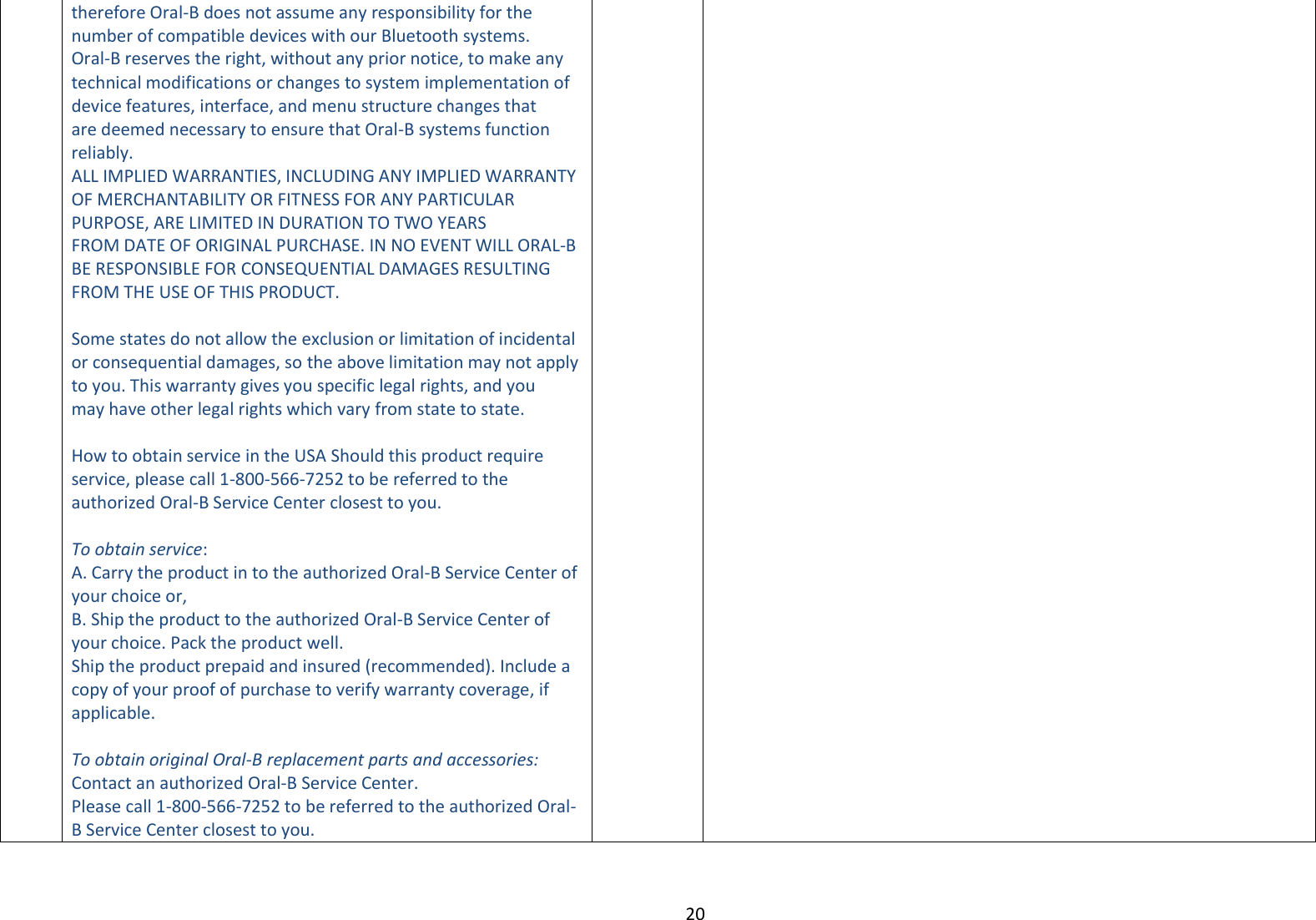 20  therefore Oral-B does not assume any responsibility for the number of compatible devices with our Bluetooth systems. Oral-B reserves the right, without any prior notice, to make any technical modifications or changes to system implementation of device features, interface, and menu structure changes that are deemed necessary to ensure that Oral-B systems function reliably. ALL IMPLIED WARRANTIES, INCLUDING ANY IMPLIED WARRANTY OF MERCHANTABILITY OR FITNESS FOR ANY PARTICULAR PURPOSE, ARE LIMITED IN DURATION TO TWO YEARS FROM DATE OF ORIGINAL PURCHASE. IN NO EVENT WILL ORAL-B BE RESPONSIBLE FOR CONSEQUENTIAL DAMAGES RESULTING FROM THE USE OF THIS PRODUCT.  Some states do not allow the exclusion or limitation of incidental or consequential damages, so the above limitation may not apply to you. This warranty gives you specific legal rights, and you may have other legal rights which vary from state to state.  How to obtain service in the USA Should this product require service, please call 1-800-566-7252 to be referred to the authorized Oral-B Service Center closest to you.  To obtain service: A. Carry the product in to the authorized Oral-B Service Center of your choice or, B. Ship the product to the authorized Oral-B Service Center of your choice. Pack the product well. Ship the product prepaid and insured (recommended). Include a copy of your proof of purchase to verify warranty coverage, if applicable.  To obtain original Oral-B replacement parts and accessories: Contact an authorized Oral-B Service Center. Please call 1-800-566-7252 to be referred to the authorized Oral-B Service Center closest to you. 