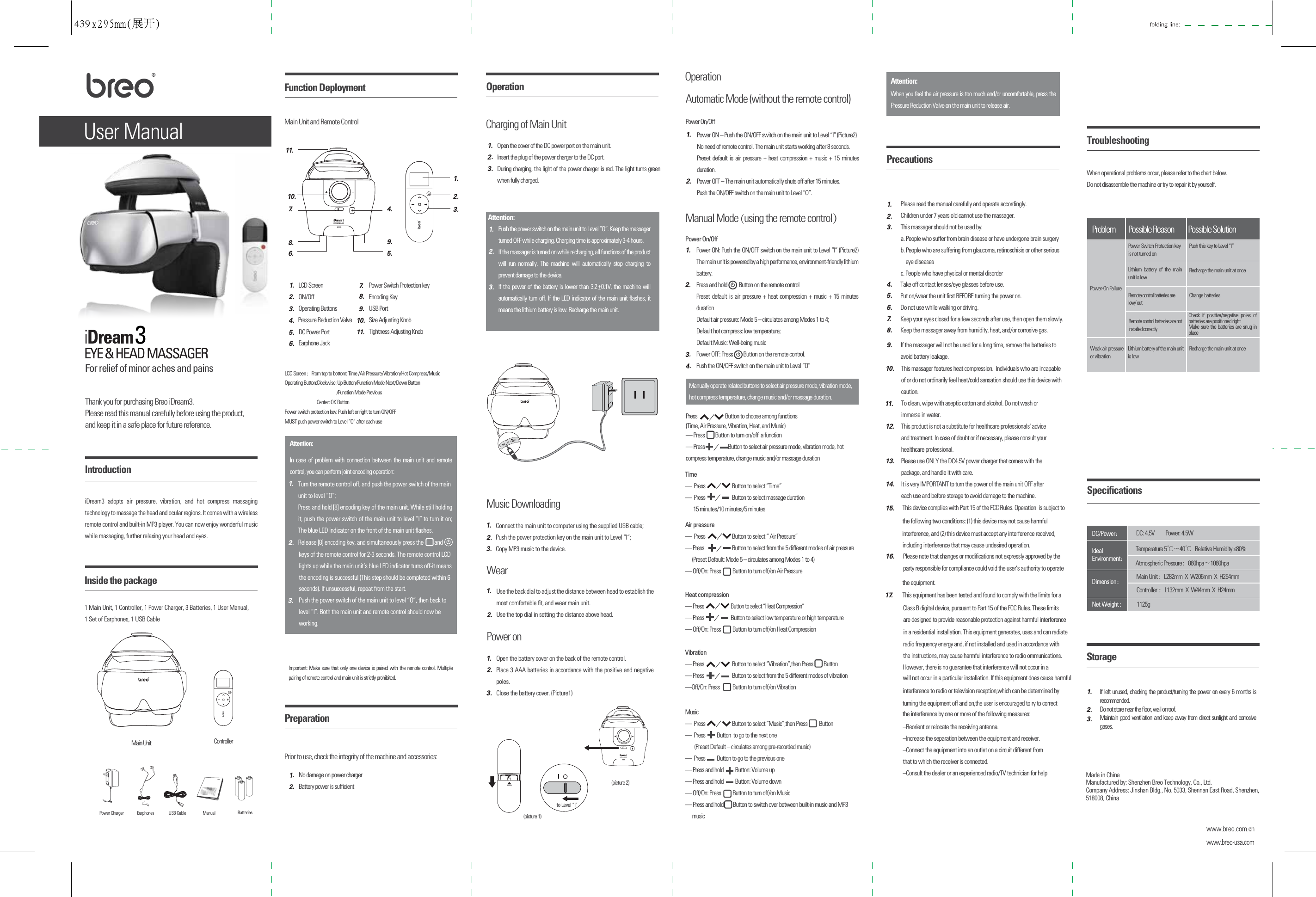 User Manual Main Unit and Remote Control1 Main Unit, 1 Controller, 1 Power Charger, 3 Batteries, 1 User Manual, 1 Set of Earphones, 1 USB CableThank you for purchasing Breo iDream3.Please read this manual carefully before using the product, and keep it in a safe place for future reference. For relief of minor aches and painsiDream3 adopts air pressure, vibration, and hot compress massaging technology to massage the head and ocular regions. It comes with a wireless remote control and built-in MP3 player. You can now enjoy wonderful music while massaging, further relaxing your head and eyes.3Power on Open the battery cover on the back of the remote control.Place 3 AAA batteries in accordance with the positive and negative poles.Close the battery cover. (Picture1)1.2.3.Music DownloadingConnect the main unit to computer using the supplied USB cable;Push the power protection key on the main unit to Level &ldquo;I&rdquo;;Copy MP3 music to the device. 1.2.3.Wear Use the back dial to adjust the distance between head to establish the most comfortable ﬁt, and wear main unit.Use the top dial in setting the distance above head.1.2.(picture 1)to Level &ldquo;I&rdquo;(picture 2)11. 10.  2. 1. 3. 7.   4. 8. 6.  5. 9. Please make sure that one main unit is corresponding to one remote controller. The operation of encoding joint with multiply remote controller to the main unit is prohibited.EYE &amp; HEAD MASSAGERIntroductionInside the packageMain Unit ControllerFunction DeploymentLCD ScreenON/Off    Operating Buttons Air dischargeDC power interfaceEarphone Jack Power Switch Protection key Encoding Key USB PortSize Adjusting KnobTightness Adjusting Knob1. 2. 3. 4. 5. 6. 7.  8. 9. 10. 11. Pressure Reduction Valve DC Power PortLCD Screen：From top to bottom: Time /Air Pressure/Vibration/Hot Compress/MusicOperating Button:Clockwise: Up Button/Function Mode Next/Down Button                                                    /Function Mode Previous                                Center: OK ButtonPower switch protection key: Push left or right to turn ON/OFFMUST push power switch to Level &ldquo;O&rdquo; after each use Important: Make sure that only one device is paired with the remote control. Multiple pairing of remote control and main unit is strictly prohibited.Attention:In case of problem with connection between the main unit and remote control, you can perform joint encoding operation:Turn the remote control off, and push the power switch of the mainunit to level &ldquo;O&rdquo;;Press and hold [8] encoding key of the main unit. While still holding it, push the power switch of the main unit to level &ldquo;I&rdquo; to turn it on; The blue LED indicator on the front of the main unit ﬂashes.1.2.3.and lights up while the main unit&rsquo;s blue LED indicator turns off-it meansthe encoding is successful (This step should be completed within 6 Release [8] encoding key, and simultaneously press thekeys of the remote control for 2-3 seconds. The remote control LCDseconds). If unsuccessful, repeat from the start.Push the power switch of the main unit to level &ldquo;O&rdquo;, then back tolevel &ldquo;I&rdquo;. Both the main unit and remote control should now be working.Prior to use, check the integrity of the machine and accessories:No damage on power chargerBattery power is sufﬁcient1.2.PreparationAttention:Push the power switch on the main unit to Level &ldquo;O&rdquo;. Keep the massager turned OFF while charging. Charging time is approximately 3-4 hours.If the massager is turned on while recharging, all functions of the product will run normally. The machine will automatically stop charging to prevent damage to the device.If the power of the battery is lower than 3.2  0.1V, the machine will automatically turn off. If the LED indicator of the main unit ﬂashes, it means the lithium battery is low. Recharge the main unit.1.2.3.+Manually operate related buttons to select air pressure mode, vibration mode, hot compress temperature, change music and/or massage duration.10.11.12.13.14.15.16.1 7.To clean, wipe with aseptic cotton and alcohol. Do not wash orimmerse in water.This product is not a substitute for healthcare professionals' adviceand treatment. In case of doubt or if necessary, please consult yourhealthcare professional.Please use ONLY the DC4.5V power charger that comes with thepackage, and handle it with care.It is very IMPORTANT to turn the power of the main unit OFF aftereach use and before storage to avoid damage to the machine.Problem Possible Reason Possible SolutionPower-On FailureWeak air pressureor vibrationLithium battery of the main unit is lowLithium battery of the main unit is lowRecharge the main unit at onceRemote control batteries are low/ outChange batteriesRemote control batteries are not installed correctlyCheck if positive/negative poles of batteries are positioned rightMake sure the batteries are snug in placeRecharge the main unit at oncePower Switch Protection key is not turned onPush this key to Level &ldquo;I&rdquo;Ideal Environment：Temperature 5℃～40℃   Relative Humidity &le;80%Main Unit：L282mm  X  W206mm  X  H254mmController ：L132mm  X  W44mm  X  H24mmNet Weight：DC/Power：Atmospheric Pressure: 860hpa～1060hpa 1125gDimension：  DC: 4.5V  Power: 4.5WWhen operational problems occur, please refer to the chart below.Do not disassemble the machine or try to repair it by yourself.TroubleshootingSpeciﬁcations2.3.StorageIf left unused, checking the product/turning the power on every 6 months is recommended.Do not store near the ﬂoor, wall or roof.Maintain good ventilation and keep away from direct sunlight and corrosive gases.Made in ChinaManufactured by: Shenzhen Breo Technology, Co., Ltd.Company Address: Jinshan Bldg., No. 5033, Shennan East Road, Shenzhen, 518008, China 1.Precautions1.2.3.Please read the manual carefully and operate accordingly.Children under 7 years old cannot use the massager.This massager should not be used by:a. People who suffer from brain disease or have undergone brain surgeryb. People who are suffering from glaucoma, retinoschisis or other serious    eye diseasesc. People who have physical or mental disorderAttention:When you feel the air pressure is too much and/or uncomfortable, press the Pressure Reduction Valve on the main unit to release air.If the massager will not be used for a long time, remove the batteries toavoid battery leakage.9.Time   &mdash;  Press                       Button to select &ldquo;Time&rdquo;&mdash;  Press                       Button to select massage duration        15 minutes/10 minutes/5 minutesPress                        Button to choose  &mdash; Press         Button to turn on/off  a function&mdash; Press                    Button to select air pressure mode, vibration mode, hot compress temperature, change music and/or massage durationamong functions(Time, Air Pressure, Vibration, Heat, and Music)Vibration &mdash; Press                        Button to select &ldquo;Vibration&rdquo;,then Press         Button&mdash; Press                        Button to select from the 5 different modes of vibration&mdash;Off/On: Press           Button to turn off/on VibrationHeat compression&mdash; Press                       Button to select &ldquo;Heat Compression&rdquo;&mdash; Press                       Button to select low temperature or high temperature&mdash; Off/On: Press          Button to turn off/on Heat CompressionAir pressure &mdash;  Press                       Button to select &ldquo; Air Pressure&rdquo;&mdash; Press                        Button to select from the 5 different modes of air pressure      (Preset Default: Mode 5 &ndash; circulates among Modes 1 to 4)        &mdash; Off/On: Press          Button to turn off/on Air PressureMusic&mdash;  Press                       Button to select &ldquo;Music&rdquo;,then Press          Button&mdash;  Press          Button  to go to the next one          (Preset Default &ndash; circulates among pre-recorded music)       &mdash;  Press          Button to go to the previous one&mdash; Press and hold          Button: Volume up&mdash; Press and hold          Button: Volume down&mdash; Off/On: Press          Button to turn off/on Music&mdash; Press and hold        Button to switch over between built-in music and MP3       musicManualPower Charger Earphones BatteriesUSB CableOperationCharging of Main UnitOpen the cover of the DC power port on the main unit.Insert the plug of the power charger to the DC port.During charging, the light of the power charger is red. The light turns green when fully charged.1.2.3.OperationAutomatic Mode (without the remote control)1.2.Power ON &ndash; Push the ON/OFF switch on the main unit to Level &ldquo;I&rdquo; (Picture2)No need of remote control. The main unit starts working after 8 seconds. Preset default is air pressure + heat compression + music + 15 minutes duration. Power OFF &ndash; The main unit automatically shuts off after 15 minutes. Push the ON/OFF switch on the main unit to Level &ldquo;O&rdquo;.Power On/OffManual Mode (using the remote control）1.2.3.4.Power ON: Push the ON/OFF switch on the main unit to Level &ldquo;I&rdquo; (Picture2) The main unit is powered by a high performance, environment-friendly lithium battery.Press and hold          Button on the remote control Preset default is air pressure + heat compression + music + 15 minutes durationDefault air pressure: Mode 5 &ndash; circulates among Modes 1 to 4;Default hot compress: low temperature;Default Music: Well-being music Power OFF: Press         Button on the remote control.   Push the ON/OFF switch on the main unit to Level &ldquo;O&rdquo;Power On/Off4.5.6.7.8.Take off contact lenses/eye glasses before use.Put on/wear the unit ﬁrst BEFORE turning the power on.Do not use while walking or driving.Keep your eyes closed for a few seconds after use, then open them slowly.Keep the massager away from humidity, heat, and/or corrosive gas.This massager features heat compression.  Individuals who are incapable of or do not ordinarily feel heat/cold sensation should use this device with caution.       This device complies with Part 15 of the FCC Rules. Operation  is subject to       Please note that changes or modiﬁcations not expressly approved by the&ndash;Reorient or relocate the receiving antenna.&ndash;Increase the separation between the equipment and receiver.&ndash;Connect the equipment into an outlet on a circuit different fromthat to which the receiver is connected.&ndash;Consult the dealer or an experienced radio/TV technician for help     the following two conditions: (1) this device may not cause harmful       party responsible for compliance could void the user&rsquo;s authority to operate     the equipment.Class B digital device, pursuant to Part 15 of the FCC Rules. These limits are designed to provide reasonable protection against harmful interference in a residential installation. This equipment generates, uses and can radiate   radio frequency energy and, if not installed and used in accordance with the instructions, may cause harmful interference to radio ommunications. However, there is no guarantee that interference will not occur in a will not occur in a particular installation. If this equipment does cause harmful interference to radio or television reception,which can be determined by turning the equipment off and on,the user is encouraged to ry to correct  the interference by one or more of the following measures:       This equipment has been tested and found to comply with the limits for a      interference, and (2) this device must accept any interference received,     including interference that may cause undesired operation.439