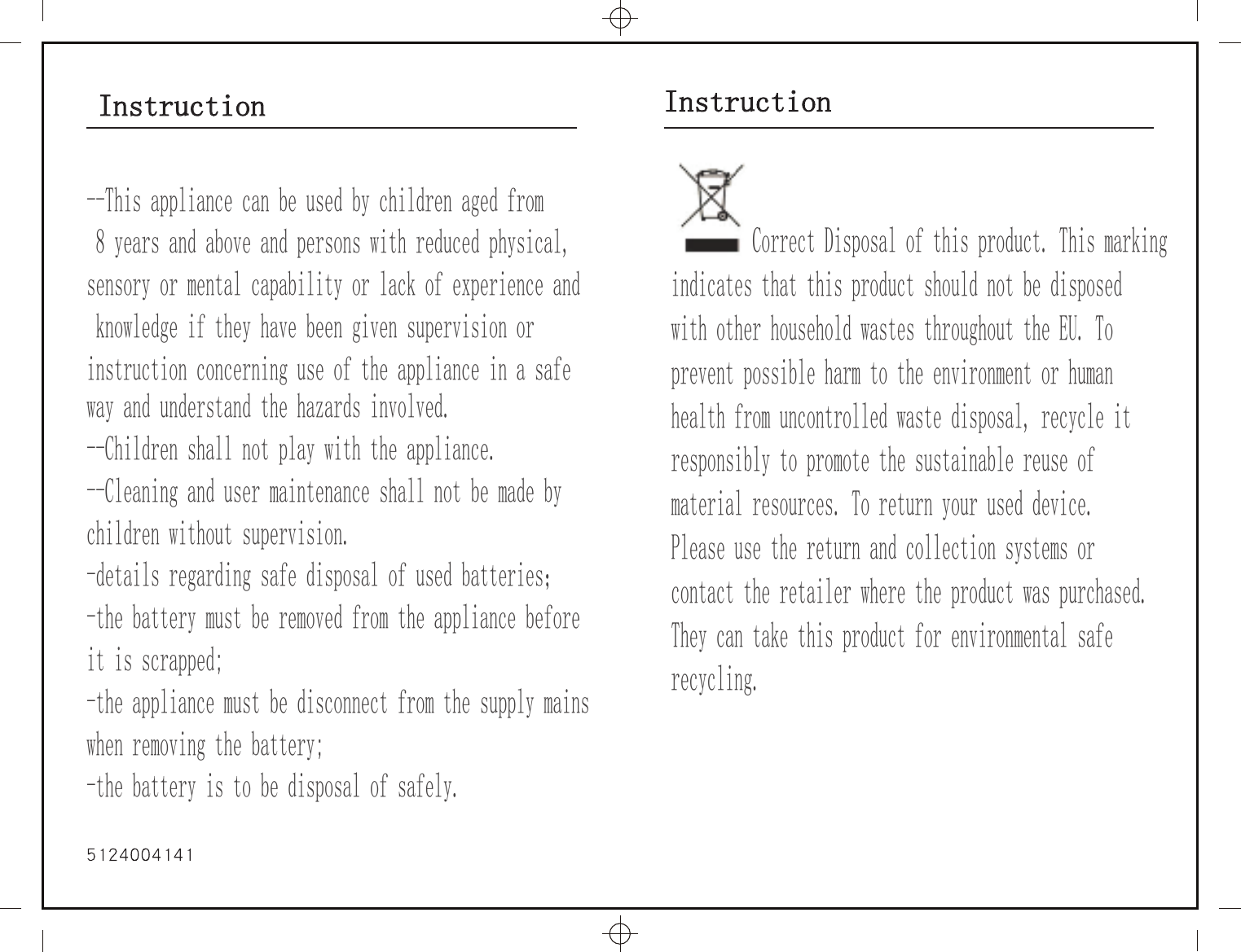 Instruction Instruction         Correct Disposal of this product. This markingindicates that this product should not be disposed with other household wastes throughout the EU. To prevent possible harm to the environment or human health from uncontrolled waste disposal, recycle it responsibly to promote the sustainable reuse of material resources. To return your used device. Please use the return and collection systems orcontact the retailer where the product was purchased.They can take this product for environmental safe recycling.--This appliance can be used by children aged from 8 years and above and persons with reduced physical,sensory or mental capability or lack of experience and knowledge if they have been given supervision or instruction concerning use of the appliance in a safe way and understand the hazards involved.--Children shall not play with the appliance.--Cleaning and user maintenance shall not be made by children without supervision.-details regarding safe disposal of used batteries；-the battery must be removed from the appliance before it is scrapped;-the appliance must be disconnect from the supply mains when removing the battery;-the battery is to be disposal of safely.