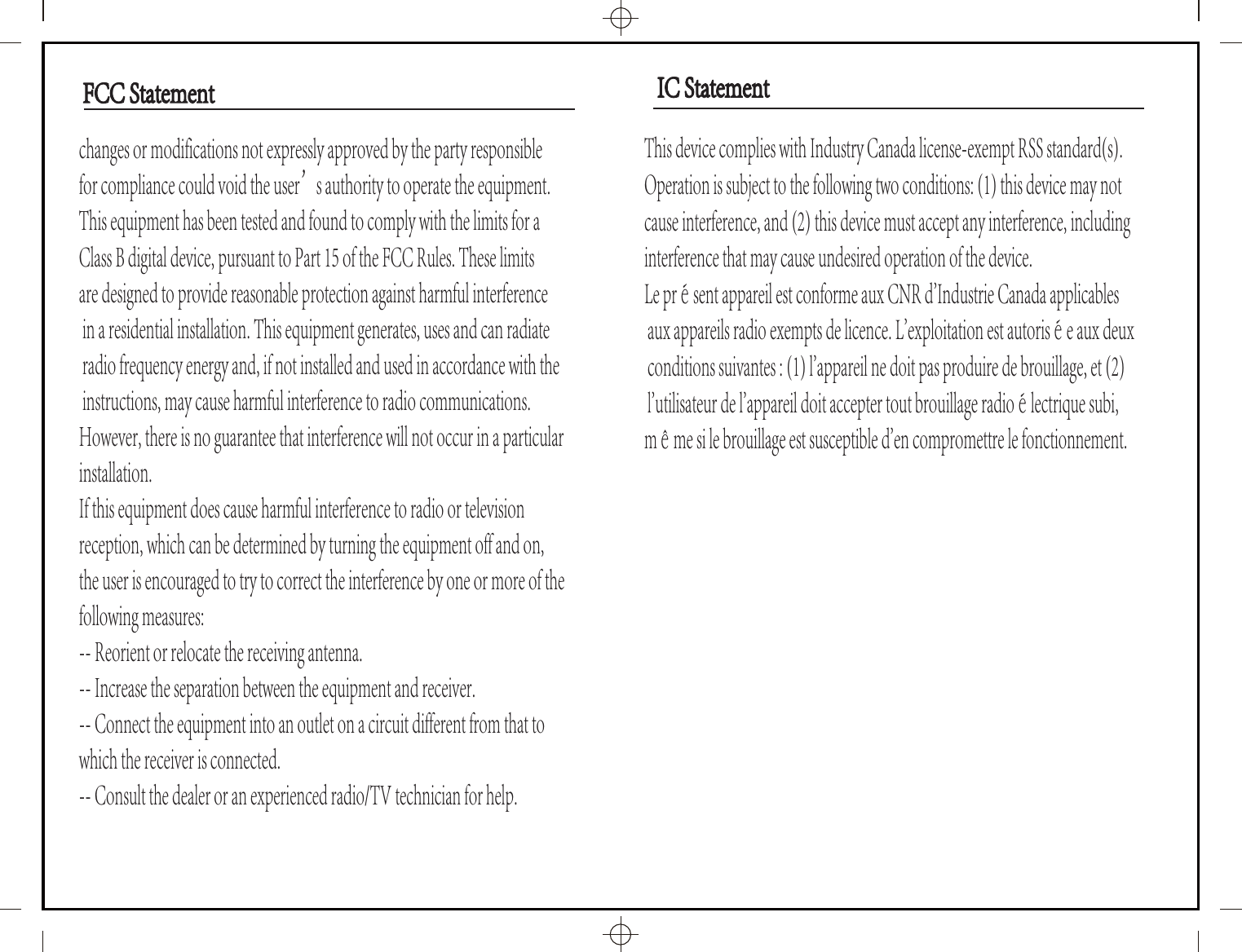 changes or modifications not expressly approved by the party responsible for compliance could void the user&rsquo;s authority to operate the equipment.This equipment has been tested and found to comply with the limits for a Class B digital device, pursuant to Part 15 of the FCC Rules. These limits are designed to provide reasonable protection against harmful interference in a residential installation. This equipment generates, uses and can radiate radio frequency energy and, if not installed and used in accordance with the instructions, may cause harmful interference to radio communications. However, there is no guarantee that interference will not occur in a particular installation.If this equipment does cause harmful interference to radio or television reception, which can be determined by turning the equipment off and on, the user is encouraged to try to correct the interference by one or more of the following measures:-- Reorient or relocate the receiving antenna.-- Increase the separation between the equipment and receiver.-- Connect the equipment into an outlet on a circuit different from that to which the receiver is connected.-- Consult the dealer or an experienced radio/TV technician for help.This device complies with Industry Canada license-exempt RSS standard(s). Operation is subject to the following two conditions: (1) this device may not cause interference, and (2) this device must accept any interference, including interference that may cause undesired operation of the device.Le pr&eacute;sent appareil est conforme aux CNR d'Industrie Canada applicables aux appareils radio exempts de licence. L'exploitation est autoris&eacute;e aux deux conditions suivantes : (1) l'appareil ne doit pas produire de brouillage, et (2) l'utilisateur de l'appareil doit accepter tout brouillage radio&eacute;lectrique subi, m&ecirc;me si le brouillage est susceptible d'en compromettre le fonctionnement.IC StatementIC StatementFCC StatementFCC Statement