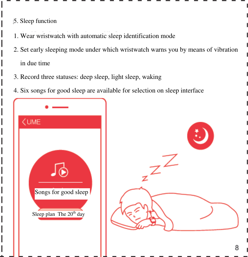      5. Sleep function 1. Wear wristwatch with automatic sleep identification mode  2. Set early sleeping mode under which wristwatch warns you by means of vibration  in due time 3. Record three statuses: deep sleep, light sleep, waking 4. Six songs for good sleep are available for selection on sleep interface  Songs for good sleep Sleep plan  The 20th day 
