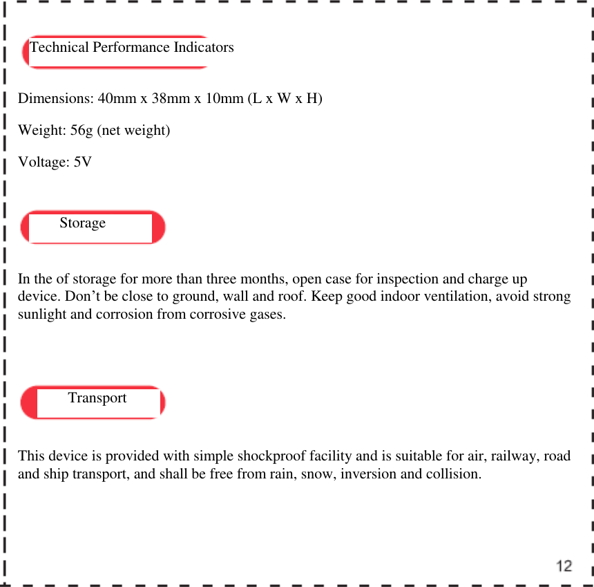    Technical Performance Indicators Storage Transport Dimensions: 40mm x 38mm x 10mm (L x W x H) Weight: 56g (net weight) Voltage: 5V In the of storage for more than three months, open case for inspection and charge up device. Don&rsquo;t be close to ground, wall and roof. Keep good indoor ventilation, avoid strong sunlight and corrosion from corrosive gases.  This device is provided with simple shockproof facility and is suitable for air, railway, road and ship transport, and shall be free from rain, snow, inversion and collision.  