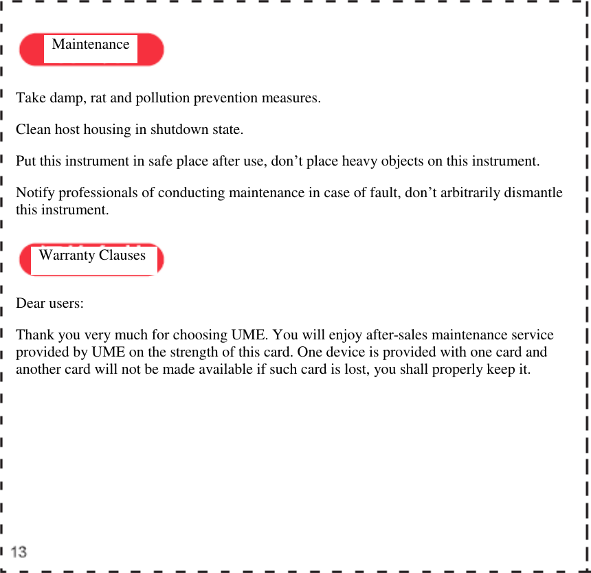    Maintenance  Warranty Clauses  Take damp, rat and pollution prevention measures.  Clean host housing in shutdown state.  Put this instrument in safe place after use, don&rsquo;t place heavy objects on this instrument.  Notify professionals of conducting maintenance in case of fault, don&rsquo;t arbitrarily dismantle this instrument.  Dear users:  Thank you very much for choosing UME. You will enjoy after-sales maintenance service provided by UME on the strength of this card. One device is provided with one card and another card will not be made available if such card is lost, you shall properly keep it.  