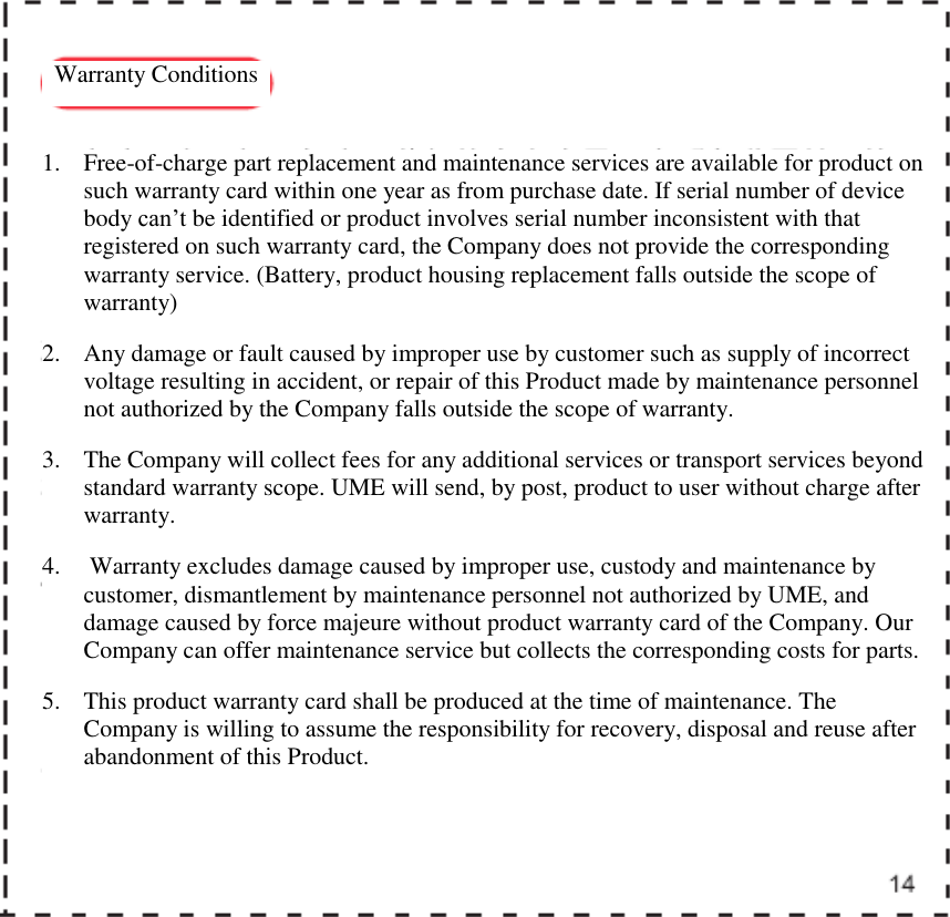   Warranty Conditions  1. Free-of-charge part replacement and maintenance services are available for product on such warranty card within one year as from purchase date. If serial number of device body can&rsquo;t be identified or product involves serial number inconsistent with that registered on such warranty card, the Company does not provide the corresponding warranty service. (Battery, product housing replacement falls outside the scope of warranty) 2. Any damage or fault caused by improper use by customer such as supply of incorrect voltage resulting in accident, or repair of this Product made by maintenance personnel not authorized by the Company falls outside the scope of warranty.  3. The Company will collect fees for any additional services or transport services beyond standard warranty scope. UME will send, by post, product to user without charge after warranty.  4.  Warranty excludes damage caused by improper use, custody and maintenance by customer, dismantlement by maintenance personnel not authorized by UME, and damage caused by force majeure without product warranty card of the Company. Our Company can offer maintenance service but collects the corresponding costs for parts.  5. This product warranty card shall be produced at the time of maintenance. The Company is willing to assume the responsibility for recovery, disposal and reuse after abandonment of this Product.     