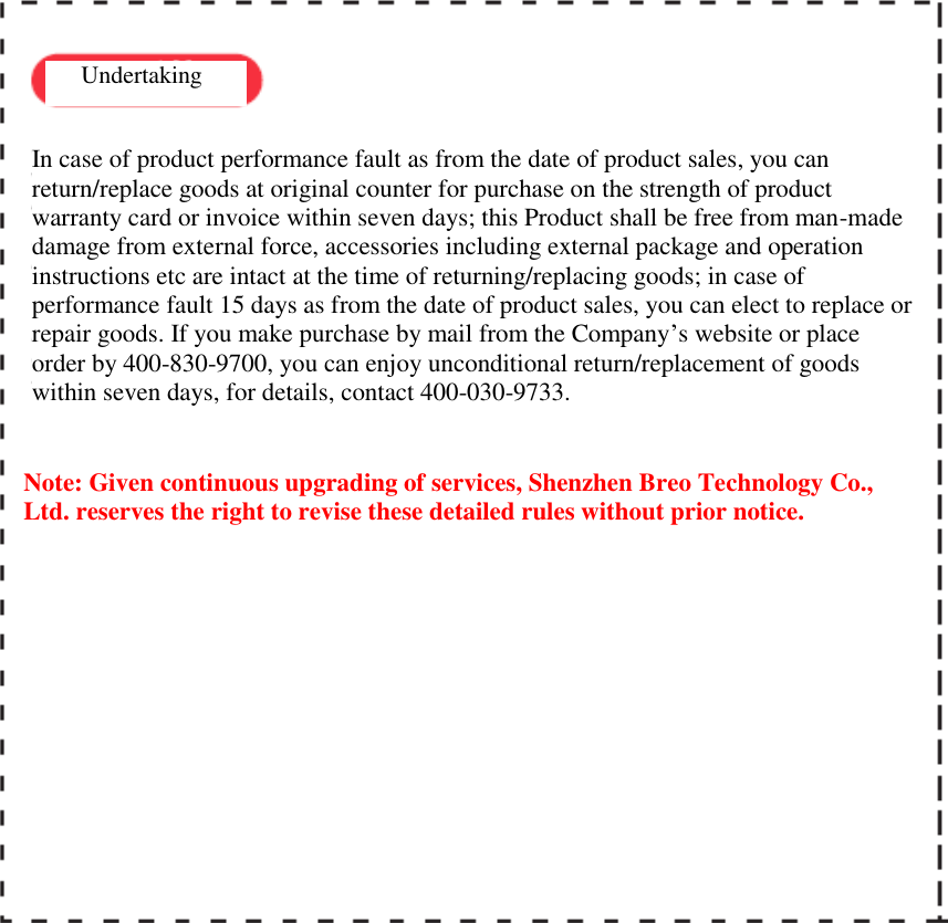    Undertaking  In case of product performance fault as from the date of product sales, you can return/replace goods at original counter for purchase on the strength of product warranty card or invoice within seven days; this Product shall be free from man-made damage from external force, accessories including external package and operation instructions etc are intact at the time of returning/replacing goods; in case of performance fault 15 days as from the date of product sales, you can elect to replace or repair goods. If you make purchase by mail from the Company&rsquo;s website or place order by 400-830-9700, you can enjoy unconditional return/replacement of goods within seven days, for details, contact 400-030-9733.   Note: Given continuous upgrading of services, Shenzhen Breo Technology Co., Ltd. reserves the right to revise these detailed rules without prior notice.   