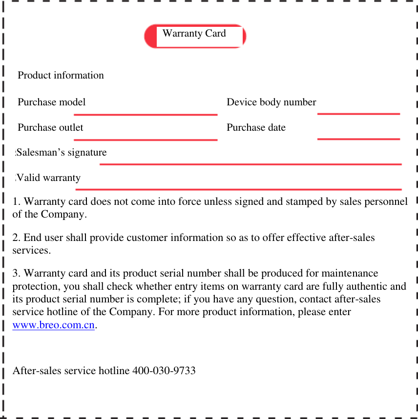              Warranty Card  Product information  Purchase model Purchase outlet Salesman&rsquo;s signature Device body number Purchase date Valid warranty 1. Warranty card does not come into force unless signed and stamped by sales personnel of the Company.  2. End user shall provide customer information so as to offer effective after-sales services.  3. Warranty card and its product serial number shall be produced for maintenance protection, you shall check whether entry items on warranty card are fully authentic and its product serial number is complete; if you have any question, contact after-sales service hotline of the Company. For more product information, please enter www.breo.com.cn.  After-sales service hotline 400-030-9733  