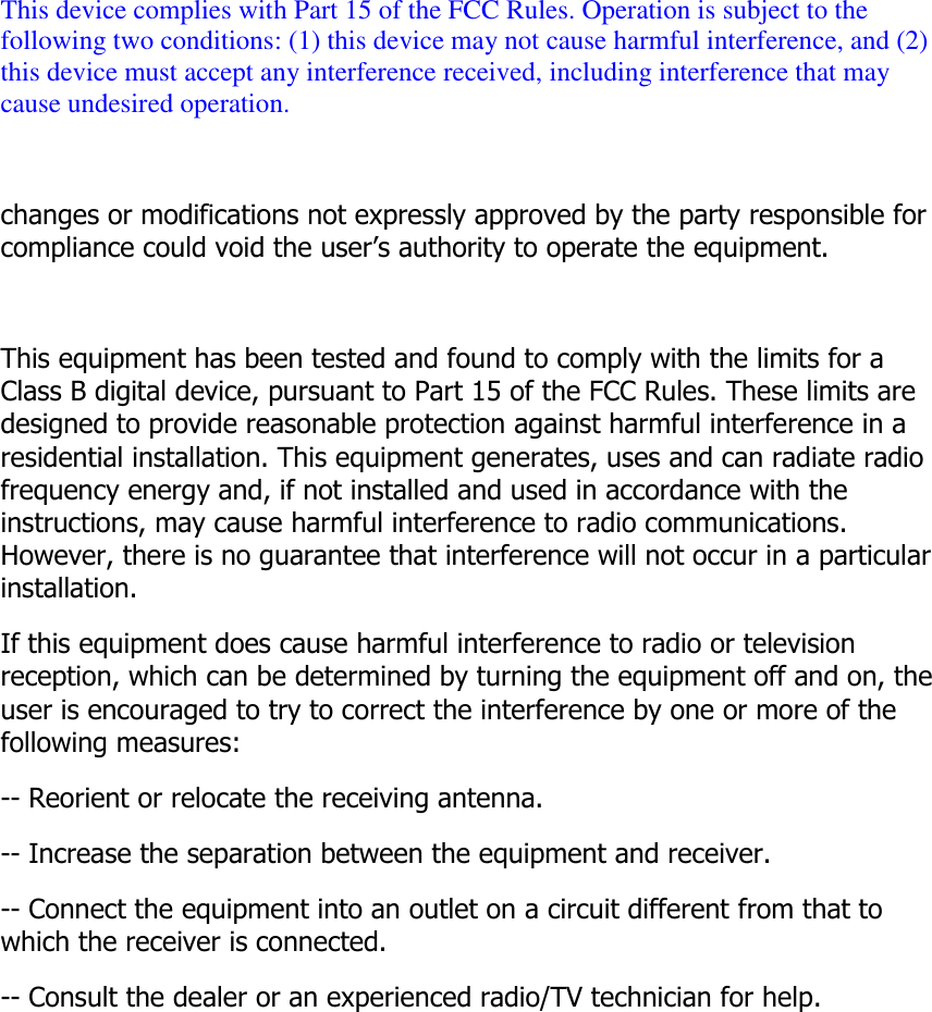  This device complies with Part 15 of the FCC Rules. Operation is subject to the following two conditions: (1) this device may not cause harmful interference, and (2) this device must accept any interference received, including interference that may cause undesired operation.  changes or modifications not expressly approved by the party responsible for compliance could void the user&rsquo;s authority to operate the equipment.  This equipment has been tested and found to comply with the limits for a Class B digital device, pursuant to Part 15 of the FCC Rules. These limits are designed to provide reasonable protection against harmful interference in a residential installation. This equipment generates, uses and can radiate radio frequency energy and, if not installed and used in accordance with the instructions, may cause harmful interference to radio communications. However, there is no guarantee that interference will not occur in a particular installation. If this equipment does cause harmful interference to radio or television reception, which can be determined by turning the equipment off and on, the user is encouraged to try to correct the interference by one or more of the following measures: -- Reorient or relocate the receiving antenna. -- Increase the separation between the equipment and receiver. -- Connect the equipment into an outlet on a circuit different from that to which the receiver is connected. -- Consult the dealer or an experienced radio/TV technician for help.     