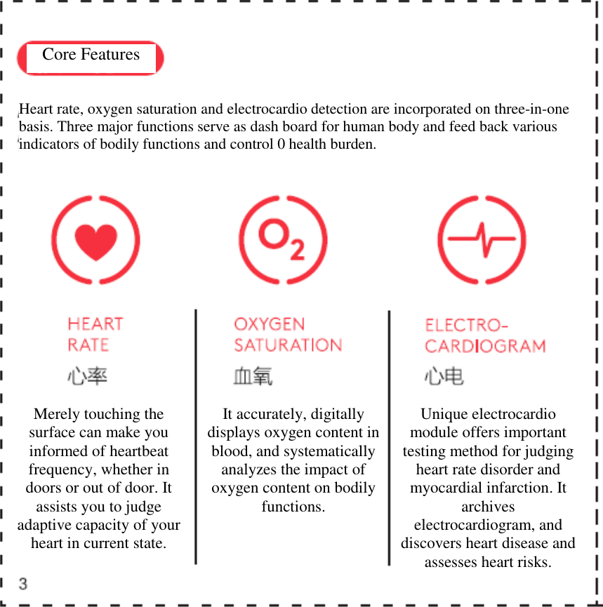     Core Features  Heart rate, oxygen saturation and electrocardio detection are incorporated on three-in-one basis. Three major functions serve as dash board for human body and feed back various indicators of bodily functions and control 0 health burden. Merely touching the surface can make you informed of heartbeat frequency, whether in doors or out of door. It assists you to judge adaptive capacity of your heart in current state. It accurately, digitally displays oxygen content in blood, and systematically analyzes the impact of oxygen content on bodily functions. Unique electrocardio module offers important testing method for judging heart rate disorder and myocardial infarction. It archives electrocardiogram, and discovers heart disease and assesses heart risks.  