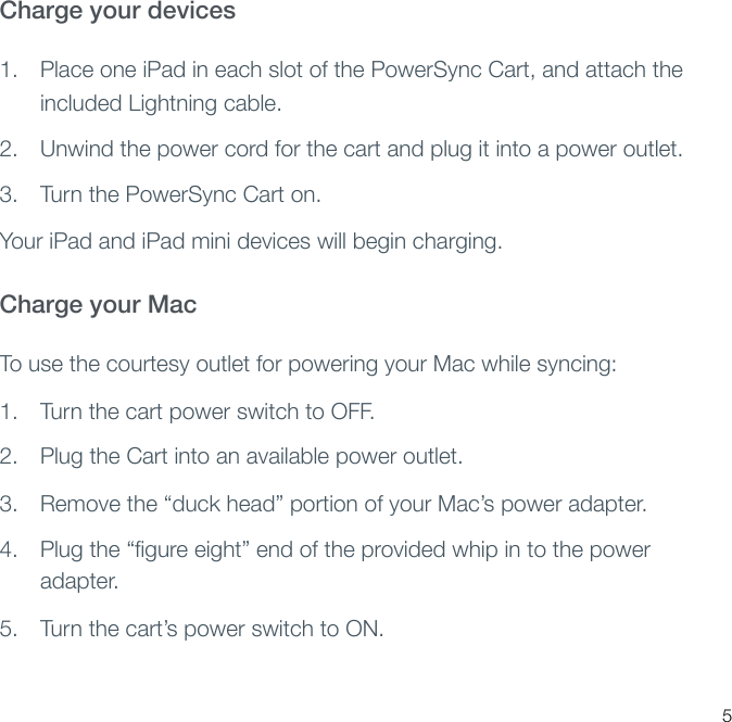 Charge your devices 1. Place one iPad in each slot of the PowerSync Cart, and attach the included Lightning cable.2. Unwind the power cord for the cart and plug it into a power outlet.3. Turn the PowerSync Cart on.Your iPad and iPad mini devices will begin charging.Charge your Mac To use the courtesy outlet for powering your Mac while syncing:1. Turn the cart power switch to OFF.2. Plug the Cart into an available power outlet.3. Remove the “duck head” portion of your Mac’s power adapter.4. Plug the “ﬁgure eight” end of the provided whip in to the power adapter.5. Turn the cart’s power switch to ON.5