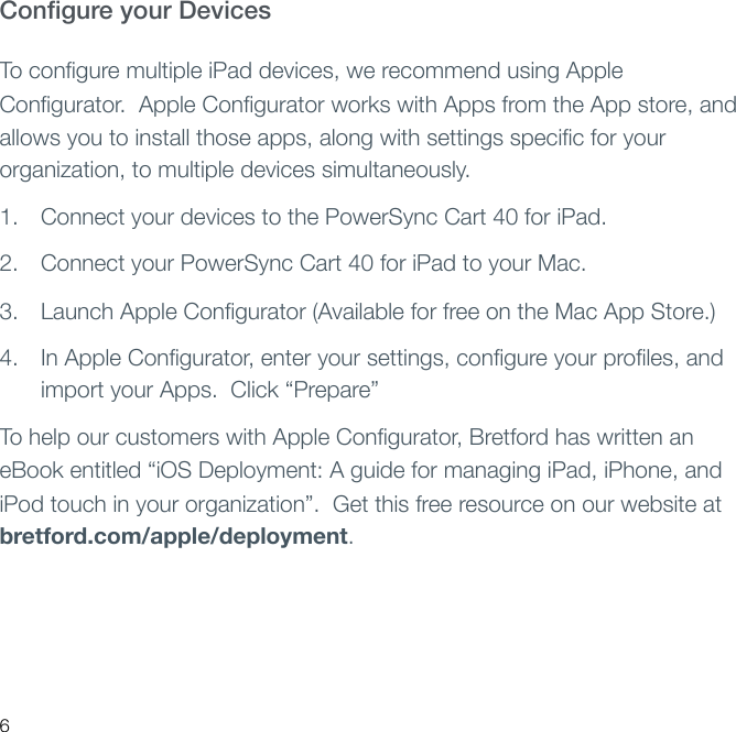 Conﬁgure your Devices To conﬁgure multiple iPad devices, we recommend using Apple Conﬁgurator.  Apple Conﬁgurator works with Apps from the App store, and allows you to install those apps, along with settings speciﬁc for your organization, to multiple devices simultaneously.1. Connect your devices to the PowerSync Cart 40 for iPad.2. Connect your PowerSync Cart 40 for iPad to your Mac.3. Launch Apple Conﬁgurator (Available for free on the Mac App Store.)4. In Apple Conﬁgurator, enter your settings, conﬁgure your proﬁles, and import your Apps.  Click “Prepare” To help our customers with Apple Conﬁgurator, Bretford has written an eBook entitled “iOS Deployment: A guide for managing iPad, iPhone, and iPod touch in your organization”.  Get this free resource on our website at bretford.com/apple/deployment.6