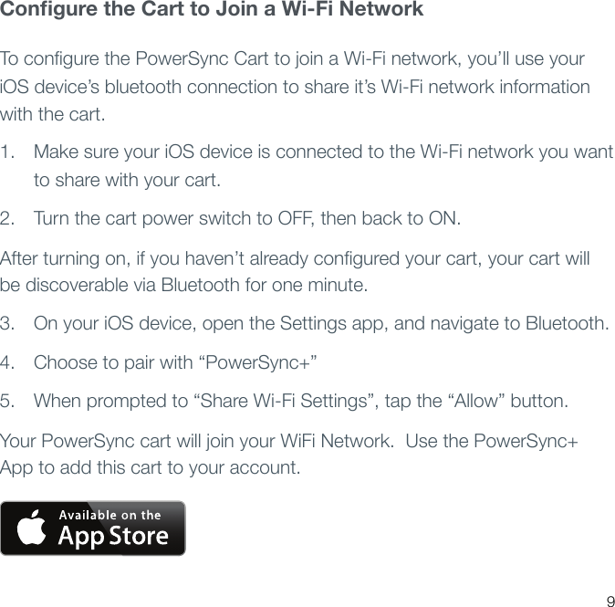 Conﬁgure the Cart to Join a Wi-Fi NetworkTo conﬁgure the PowerSync Cart to join a Wi-Fi network, you’ll use your iOS device’s bluetooth connection to share it’s Wi-Fi network information with the cart.1. Make sure your iOS device is connected to the Wi-Fi network you want to share with your cart.2. Turn the cart power switch to OFF, then back to ON.After turning on, if you haven’t already conﬁgured your cart, your cart will be discoverable via Bluetooth for one minute.3. On your iOS device, open the Settings app, and navigate to Bluetooth.4. Choose to pair with “PowerSync+” 5. When prompted to “Share Wi-Fi Settings”, tap the “Allow” button.  Your PowerSync cart will join your WiFi Network.  Use the PowerSync+ App to add this cart to your account.9