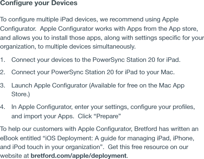 Conﬁgure your Devices To conﬁgure multiple iPad devices, we recommend using Apple Conﬁgurator.  Apple Conﬁgurator works with Apps from the App store, and allows you to install those apps, along with settings speciﬁc for your organization, to multiple devices simultaneously.1. Connect your devices to the PowerSync Station 20 for iPad.2. Connect your PowerSync Station 20 for iPad to your Mac.3. Launch Apple Conﬁgurator (Available for free on the Mac App Store.)4. In Apple Conﬁgurator, enter your settings, conﬁgure your proﬁles, and import your Apps.  Click “Prepare” To help our customers with Apple Conﬁgurator, Bretford has written an eBook entitled “iOS Deployment: A guide for managing iPad, iPhone, and iPod touch in your organization”.  Get this free resource on our website at bretford.com/apple/deployment.