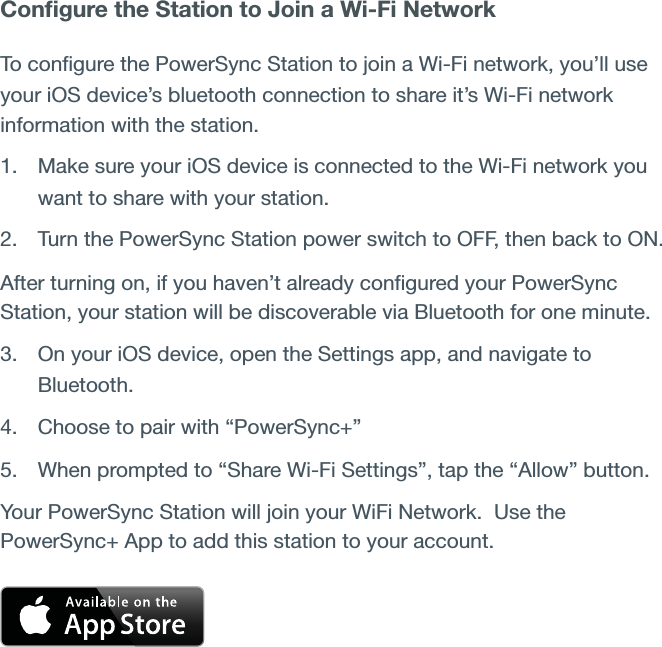Conﬁgure the Station to Join a Wi-Fi NetworkTo conﬁgure the PowerSync Station to join a Wi-Fi network, you’ll use your iOS device’s bluetooth connection to share it’s Wi-Fi network information with the station.1. Make sure your iOS device is connected to the Wi-Fi network you want to share with your station.2. Turn the PowerSync Station power switch to OFF, then back to ON.After turning on, if you haven’t already conﬁgured your PowerSync Station, your station will be discoverable via Bluetooth for one minute.3. On your iOS device, open the Settings app, and navigate to Bluetooth.4. Choose to pair with “PowerSync+” 5. When prompted to “Share Wi-Fi Settings”, tap the “Allow” button.  Your PowerSync Station will join your WiFi Network.  Use the PowerSync+ App to add this station to your account.