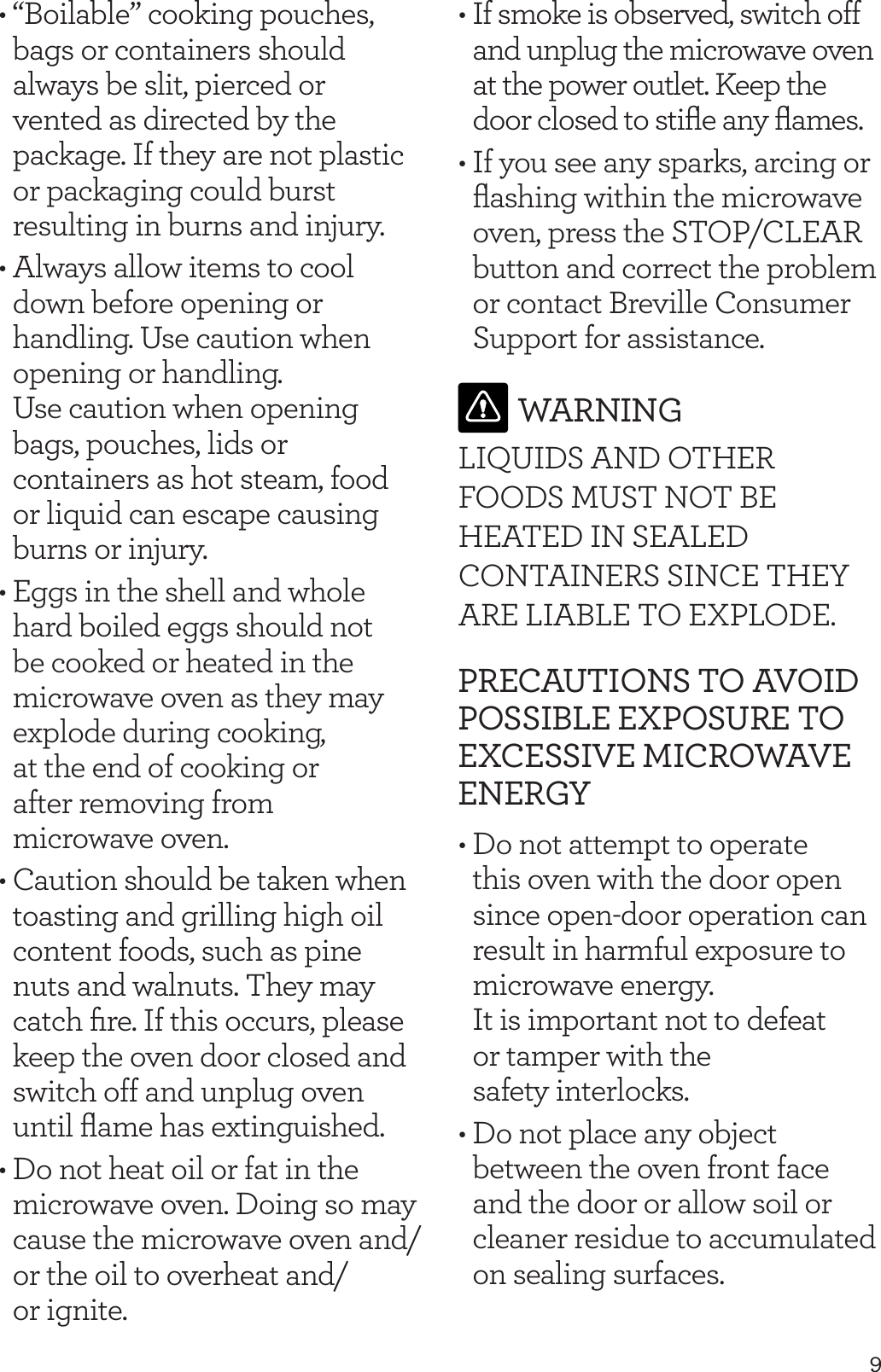 9&bull; &ldquo;Boilable&rdquo; cooking pouches, bags or containers should always be slit, pierced or vented as directed by the package. If they are not plastic or packaging could burst resulting in burns and injury.&bull; Always allow items to cool down before opening or handling. Use caution when opening or handling.  Use caution when opening bags, pouches, lids or containers as hot steam, food or liquid can escape causing burns or injury.&bull; Eggs in the shell and whole hard boiled eggs should not be cooked or heated in the microwave oven as they may explode during cooking,  at the end of cooking or  after removing from  microwave oven.&bull; Caution should be taken when toasting and grilling high oil content foods, such as pine nuts and walnuts. They may catch ﬁre. If this occurs, please keep the oven door closed and switch off and unplug oven until ﬂame has extinguished.&bull; Do not heat oil or fat in the microwave oven. Doing so may cause the microwave oven and/or the oil to overheat and/ or ignite.&bull; If smoke is observed, switch off and unplug the microwave oven at the power outlet. Keep the door closed to stiﬂe any ﬂames.&bull; If you see any sparks, arcing or ﬂashing within the microwave oven, press the STOP/CLEAR button and correct the problem or contact Breville Consumer Support for assistance. WARNINGLIQUIDS AND OTHER FOODS MUST NOT BE HEATED IN SEALED CONTAINERS SINCE THEY ARE LIABLE TO EXPLODE.PRECAUTIONS TO AVOID POSSIBLE EXPOSURE TO EXCESSIVE MICROWAVE ENERGY&bull; Do not attempt to operate this oven with the door open since open-door operation can result in harmful exposure to microwave energy.  It is important not to defeat  or tamper with the  safety interlocks.&bull; Do not place any object between the oven front face and the door or allow soil or cleaner residue to accumulated on sealing surfaces. 