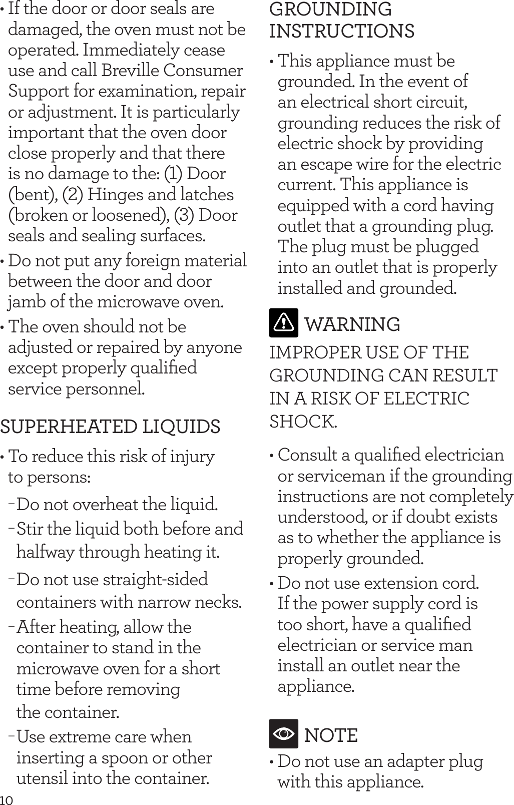 10&bull; If the door or door seals are damaged, the oven must not be operated. Immediately cease use and call Breville Consumer Support for examination, repair or adjustment. It is particularly important that the oven door close properly and that there is no damage to the: (1) Door (bent), (2) Hinges and latches (broken or loosened), (3) Door seals and sealing surfaces. &bull; Do not put any foreign material  between the door and door jamb of the microwave oven.&bull; The oven should not be adjusted or repaired by anyone except properly qualiﬁed service personnel.SUPERHEATED LIQUIDS&bull; To reduce this risk of injury  to persons: &minus;Do not overheat the liquid. &minus;Stir the liquid both before and halfway through heating it.  &minus;Do not use straight-sided containers with narrow necks. &minus;After heating, allow the container to stand in the microwave oven for a short time before removing  the container.  &minus;Use extreme care when inserting a spoon or other utensil into the container.GROUNDING INSTRUCTIONS&bull; This appliance must be grounded. In the event of an electrical short circuit, grounding reduces the risk of electric shock by providing an escape wire for the electric current. This appliance is equipped with a cord having outlet that a grounding plug. The plug must be plugged into an outlet that is properly installed and grounded.WARNINGIMPROPER USE OF THE GROUNDING CAN RESULT IN A RISK OF ELECTRIC SHOCK. &bull; Consult a qualiﬁed electrician or serviceman if the grounding instructions are not completely understood, or if doubt exists as to whether the appliance is properly grounded.&bull; Do not use extension cord. If the power supply cord is too short, have a qualiﬁed electrician or service man install an outlet near the appliance.NOTE&bull; Do not use an adapter plug with this appliance.