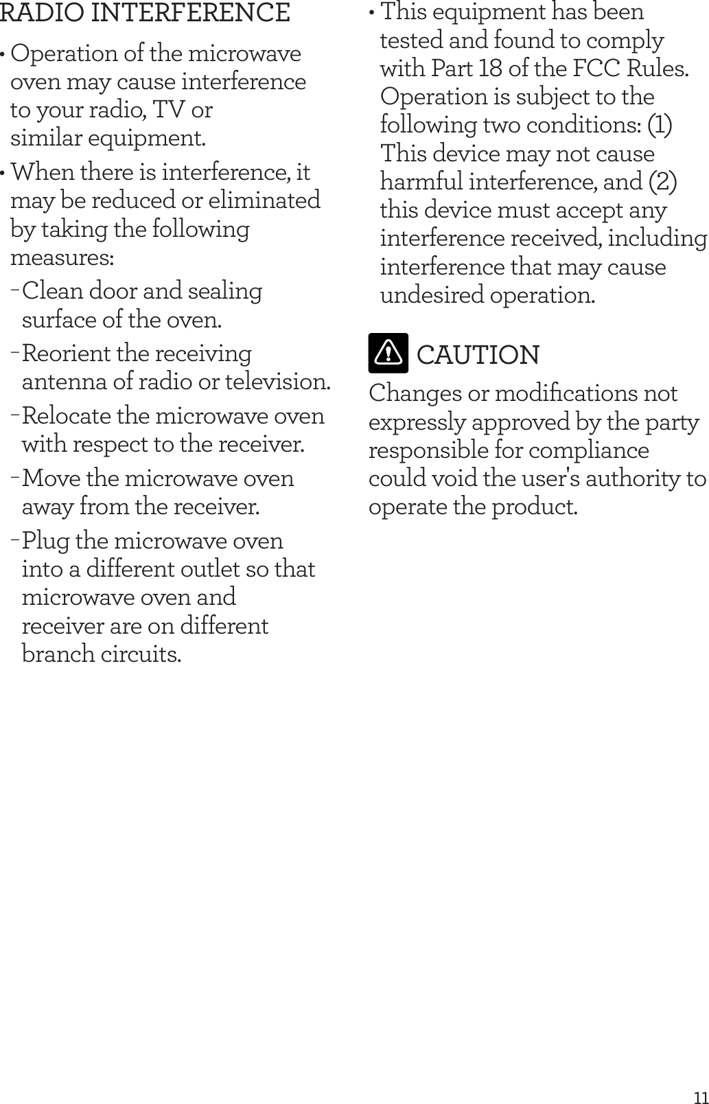 11RADIO INTERFERENCE&bull; Operation of the microwave oven may cause interference  to your radio, TV or  similar equipment.&bull; When there is interference, it may be reduced or eliminated by taking the following measures: &minus;Clean door and sealing surface of the oven. &minus;Reorient the receiving antenna of radio or television. &minus;Relocate the microwave oven with respect to the receiver. &minus;Move the microwave oven away from the receiver. &minus;Plug the microwave oven into a different outlet so that microwave oven and  receiver are on different branch circuits.&bull; This equipment has been tested and found to comply with Part 18 of the FCC Rules. Operation is subject to the following two conditions: (1) This device may not cause harmful interference, and (2) this device must accept any interference received, including interference that may cause undesired operation. CAUTIONChanges or modiﬁcations not expressly approved by the party responsible for compliance could void the user's authority to operate the product. 
