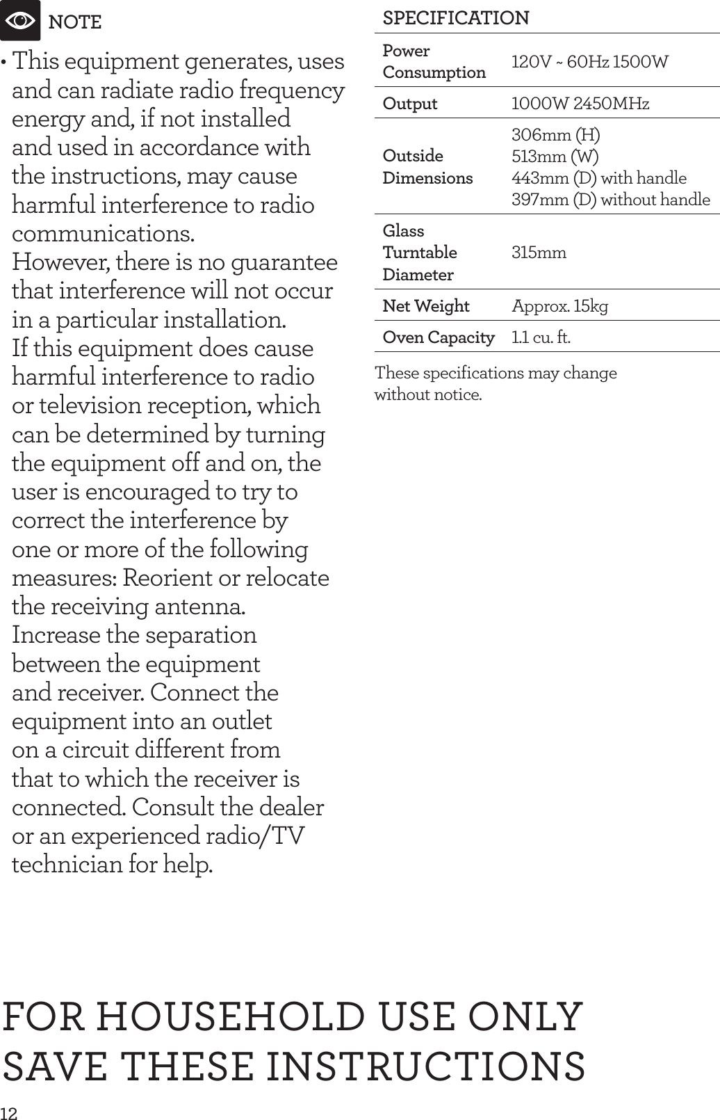 12NOTE&bull; This equipment generates, uses and can radiate radio frequency energy and, if not installed and used in accordance with the instructions, may cause harmful interference to radio communications.  However, there is no guarantee that interference will not occur in a particular installation.  If this equipment does cause harmful interference to radio or television reception, which can be determined by turning the equipment off and on, the user is encouraged to try to correct the interference by one or more of the following measures: Reorient or relocate the receiving antenna.  Increase the separation between the equipment and receiver. Connect the equipment into an outlet on a circuit different from that to which the receiver is connected. Consult the dealer or an experienced radio/TV technician for help.SPECIFICATIONPower Consumption 120V ~ 60Hz 1500WOutput 1000W 2450MHzOutside Dimensions 306mm  (H)   513mm (W)  443mm (D) with handle 397mm (D) without handle Glass Turntable Diameter315mmNet Weight Approx. 15kgOven Capacity 1.1 cu. ft.These specifications may change  without notice.FOR HOUSEHOLD USE ONLYSAVE THESE INSTRUCTIONS