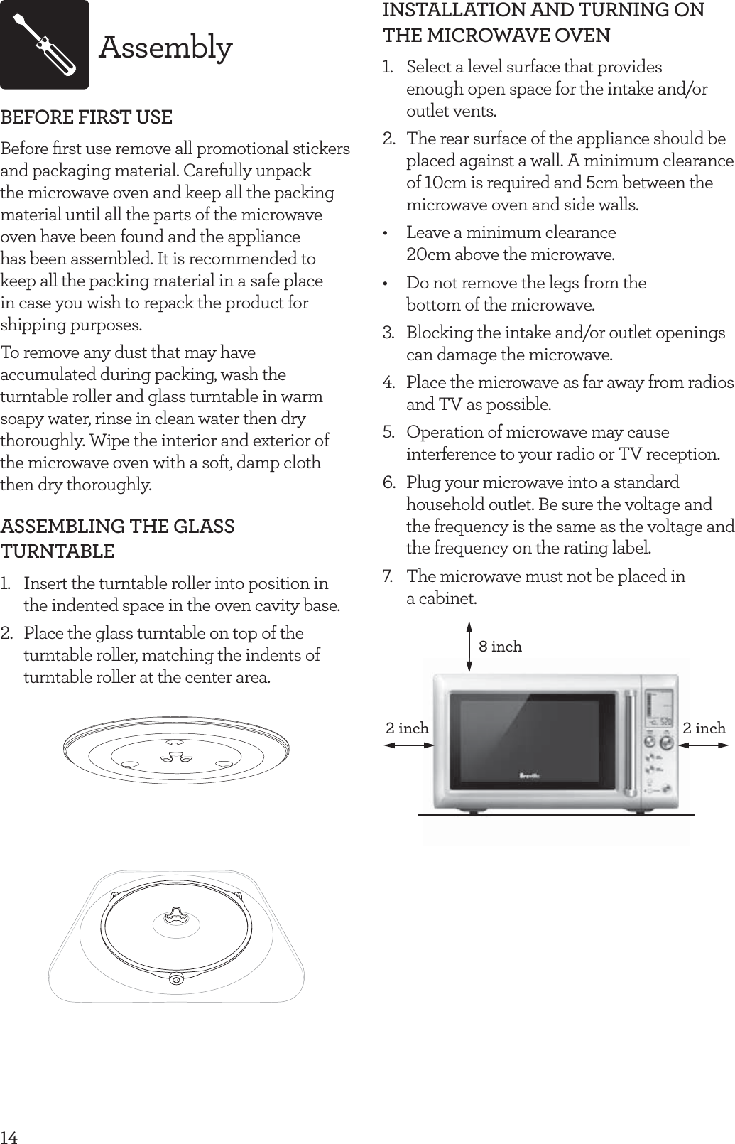 14AssemblyBEFORE FIRST USEBefore ﬁrst use remove all promotional stickers and packaging material. Carefully unpack the microwave oven and keep all the packing material until all the parts of the microwave oven have been found and the appliance has been assembled. It is recommended to keep all the packing material in a safe place in case you wish to repack the product for shipping purposes. To remove any dust that may have accumulated during packing, wash the turntable roller and glass turntable in warm soapy water, rinse in clean water then dry thoroughly. Wipe the interior and exterior of the microwave oven with a soft, damp cloth then dry thoroughly.ASSEMBLING THE GLASS TURNTABLE1.  Insert the turntable roller into position in the indented space in the oven cavity base.2.  Place the glass turntable on top of the turntable roller, matching the indents of turntable roller at the center area. INSTALLATION AND TURNING ON THE MICROWAVE OVEN1.  Select a level surface that provides  enough open space for the intake and/or outlet vents.2.  The rear surface of the appliance should be placed against a wall. A minimum clearance of 10cm is required and 5cm between the microwave oven and side walls.&bull;  Leave a minimum clearance 20cm above the microwave.&bull;  Do not remove the legs from the bottom of the microwave.3.  Blocking the intake and/or outlet openings can damage the microwave.4. Place the microwave as far away from radios and TV as possible.5.  Operation of microwave may cause interference to your radio or TV reception.6.  Plug your microwave into a standard household outlet. Be sure the voltage and the frequency is the same as the voltage and the frequency on the rating label. 7.  The microwave must not be placed in  a cabinet.8 inch2 inch2 inch2h 
