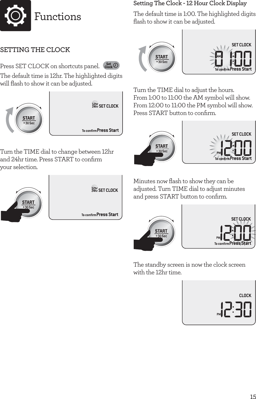 15FunctionsSETTING THE CLOCKPress SET CLOCK on shortcuts panel. The default time is 12hr. The highlighted digits will ﬂash to show it can be adjusted.Turn the TIME dial to change between 12hr and 24hr time. Press START to conﬁrm  your selection.Setting The Clock - 12 Hour Clock DisplayThe default time is 1:00. The highlighted digits ﬂash to show it can be adjusted.Turn the TIME dial to adjust the hours.  From 1:00 to 11:00 the AM symbol will show. From 12:00 to 11:00 the PM symbol will show. Press START button to conﬁrm.Minutes now ﬂash to show they can be adjusted. Turn TIME dial to adjust minutes  and press START button to conﬁrm.The standby screen is now the clock screen with the 12hr time. 
